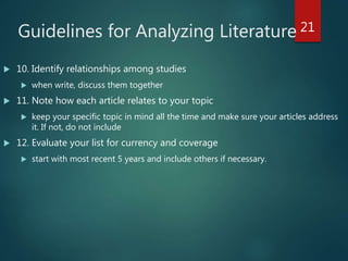 Guidelines for Analyzing Literature
 10. Identify relationships among studies
 when write, discuss them together
 11. Note how each article relates to your topic
 keep your specific topic in mind all the time and make sure your articles address
it. If not, do not include
 12. Evaluate your list for currency and coverage
 start with most recent 5 years and include others if necessary.
21
 