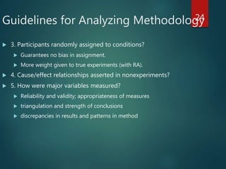 Guidelines for Analyzing Methodology
 3. Participants randomly assigned to conditions?
 Guarantees no bias in assignment.
 More weight given to true experiments (with RA).
 4. Cause/effect relationships asserted in nonexperiments?
 5. How were major variables measured?
 Reliability and validity; appropriateness of measures
 triangulation and strength of conclusions
 discrepancies in results and patterns in method
24
 
