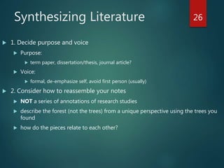 Synthesizing Literature
 1. Decide purpose and voice
 Purpose:
 term paper, dissertation/thesis, journal article?
 Voice:
 formal, de-emphasize self, avoid first person (usually)
 2. Consider how to reassemble your notes
 NOT a series of annotations of research studies
 describe the forest (not the trees) from a unique perspective using the trees you
found
 how do the pieces relate to each other?
26
 