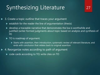 Synthesizing Literature
 3. Create a topic outline that traces your argument
 establish for the reader the line of argumentation (thesis)
 develop a traceable narrative that demonstrates the loa is worthwhile and
justified (writer formed judgments about topic based on analysis and synthesis of
lit)
 TO is roadmap of argument.
 Starts with assertion, then introduction, systematic review of relevant literature, and
ends with conclusion that relates back to original assertion
 4. Reorganize notes according to path of argument
 code cards according to TO; write cites on TO
27
 