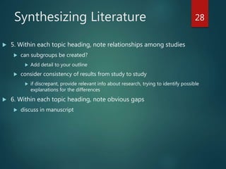 Synthesizing Literature
 5. Within each topic heading, note relationships among studies
 can subgroups be created?
 Add detail to your outline
 consider consistency of results from study to study
 if discrepant, provide relevant info about research, trying to identify possible
explanations for the differences
 6. Within each topic heading, note obvious gaps
 discuss in manuscript
28
 