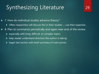 Synthesizing Literature
 7. How do individual studies advance theory?
 Often researchers will discuss this in their studies -- use their expertise.
 8. Plan to summarize periodically and again near end of the review
 especially with long, difficult, or complex topics
 help reader understand direction the author is taking
 begin last section with brief summary of main points
29
 