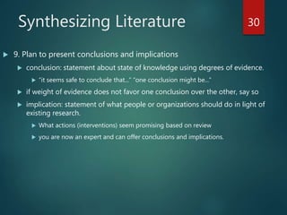 Synthesizing Literature
 9. Plan to present conclusions and implications
 conclusion: statement about state of knowledge using degrees of evidence.
 “it seems safe to conclude that...” “one conclusion might be...”
 if weight of evidence does not favor one conclusion over the other, say so
 implication: statement of what people or organizations should do in light of
existing research.
 What actions (interventions) seem promising based on review
 you are now an expert and can offer conclusions and implications.
30
 