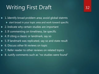 Writing First Draft
 1. Identify broad problem area; avoid global statmts
 start broad in your topic area and work toward specific
 2. Indicate why certain studies are important
 3. If commenting on timeliness, be specific
 4. If citing a classic or landmark, say so
 5. If landmark was replicated, say so and state result
 6. Discuss other lit reviews on topic
 7. Refer reader to other reviews on related topics
 8. Justify comments such as “no studies were found”
32
 