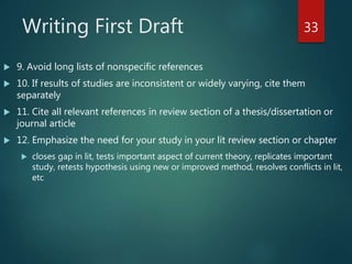 Writing First Draft
 9. Avoid long lists of nonspecific references
 10. If results of studies are inconsistent or widely varying, cite them
separately
 11. Cite all relevant references in review section of a thesis/dissertation or
journal article
 12. Emphasize the need for your study in your lit review section or chapter
 closes gap in lit, tests important aspect of current theory, replicates important
study, retests hypothesis using new or improved method, resolves conflicts in lit,
etc
33
 