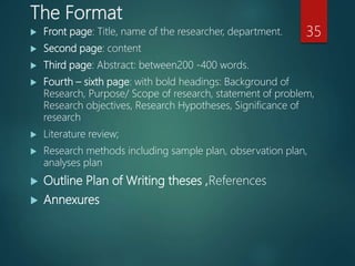 The Format
 Front page: Title, name of the researcher, department.
 Second page: content
 Third page: Abstract: between200 -400 words.
 Fourth – sixth page: with bold headings: Background of
Research, Purpose/ Scope of research, statement of problem,
Research objectives, Research Hypotheses, Significance of
research
 Literature review;
 Research methods including sample plan, observation plan,
analyses plan
 Outline Plan of Writing theses ,References
 Annexures
35
 