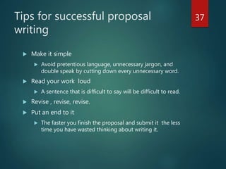 Tips for successful proposal
writing
 Make it simple
 Avoid pretentious language, unnecessary jargon, and
double speak by cutting down every unnecessary word.
 Read your work loud
 A sentence that is difficult to say will be difficult to read.
 Revise , revise, revise.
 Put an end to it
 The faster you finish the proposal and submit it the less
time you have wasted thinking about writing it.
37
 