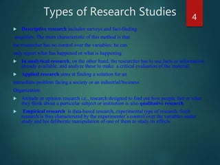 Types of Research Studies
 Descriptive research includes surveys and fact-finding
enquiries. The main characteristic of this method is that
the researcher has no control over the variables; he can
only report what has happened or what is happening
 In analytical research, on the other hand, the researcher has to use facts or information
already available, and analyze these to make a critical evaluation of the material.
 Applied research aims at finding a solution for an
immediate problem facing a society or an industrial/business
Organization
 Attitude or opinion research i.e., research designed to find out how people feel or what
they think about a particular subject or institution is also qualitative research
 Empirical research is data-based research, experimental type of research. Such
research is thus characterized by the experimenter’s control over the variables under
study and his deliberate manipulation of one of them to study its effects
4
 