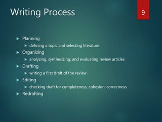 Writing Process
 Planning
 defining a topic and selecting literature
 Organizing
 analyzing, synthesizing, and evaluating review articles
 Drafting
 writing a first draft of the review
 Editing
 checking draft for completeness, cohesion, correctness
 Redrafting
9
 