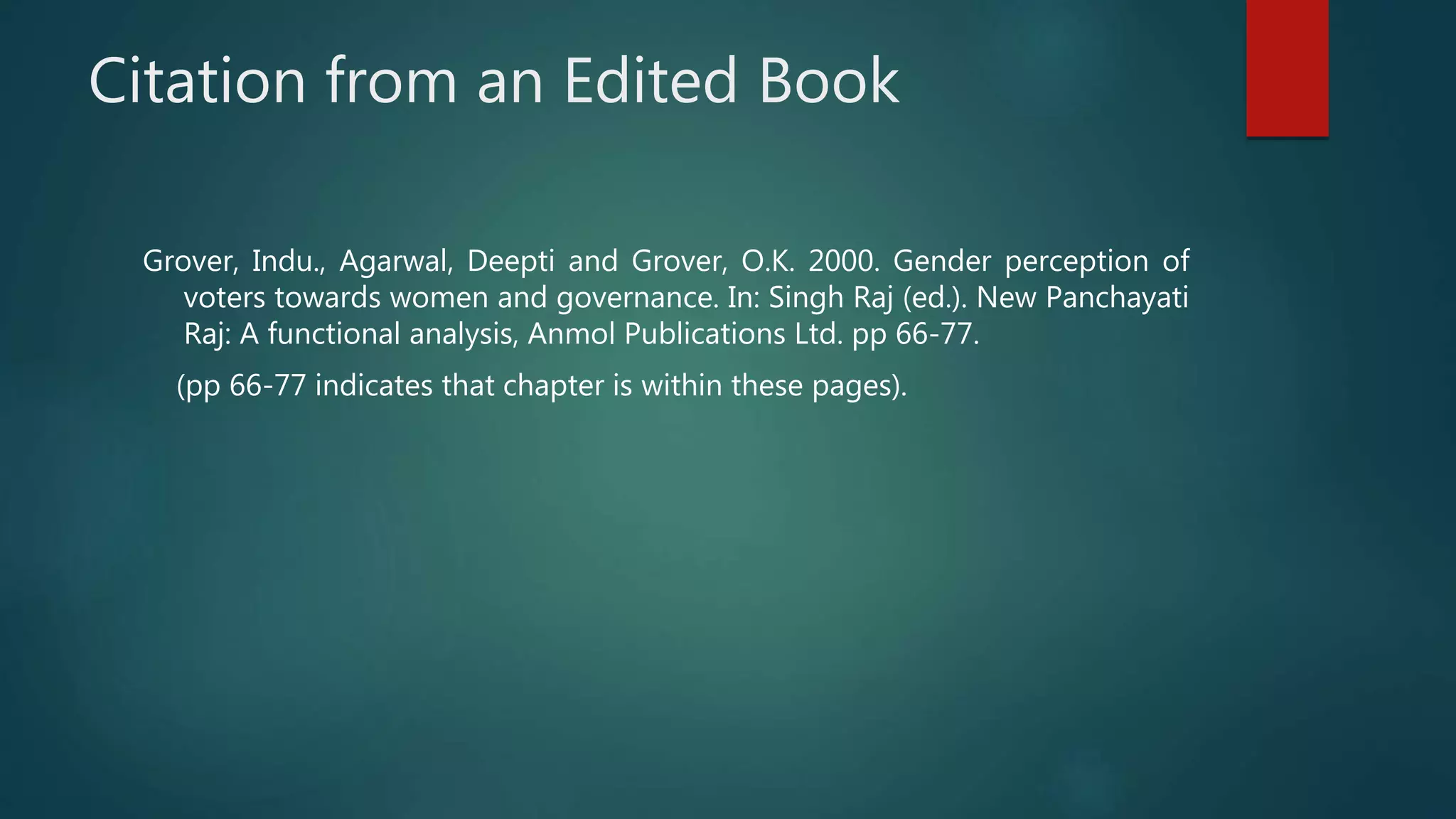 Citation from an Edited Book
Grover, Indu., Agarwal, Deepti and Grover, O.K. 2000. Gender perception of
voters towards women and governance. In: Singh Raj (ed.). New Panchayati
Raj: A functional analysis, Anmol Publications Ltd. pp 66-77.
(pp 66-77 indicates that chapter is within these pages).
 