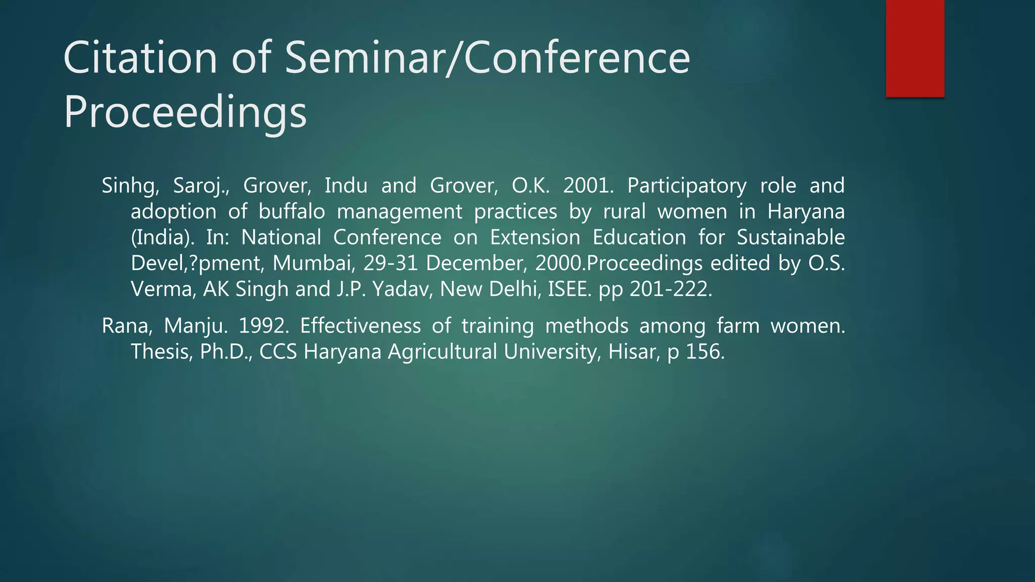 Citation of Seminar/Conference
Proceedings
Sinhg, Saroj., Grover, Indu and Grover, O.K. 2001. Participatory role and
adoption of buffalo management practices by rural women in Haryana
(India). In: National Conference on Extension Education for Sustainable
Devel,?pment, Mumbai, 29-31 December, 2000.Proceedings edited by O.S.
Verma, AK Singh and J.P. Yadav, New Delhi, ISEE. pp 201-222.
Rana, Manju. 1992. Effectiveness of training methods among farm women.
Thesis, Ph.D., CCS Haryana Agricultural University, Hisar, p 156.
 