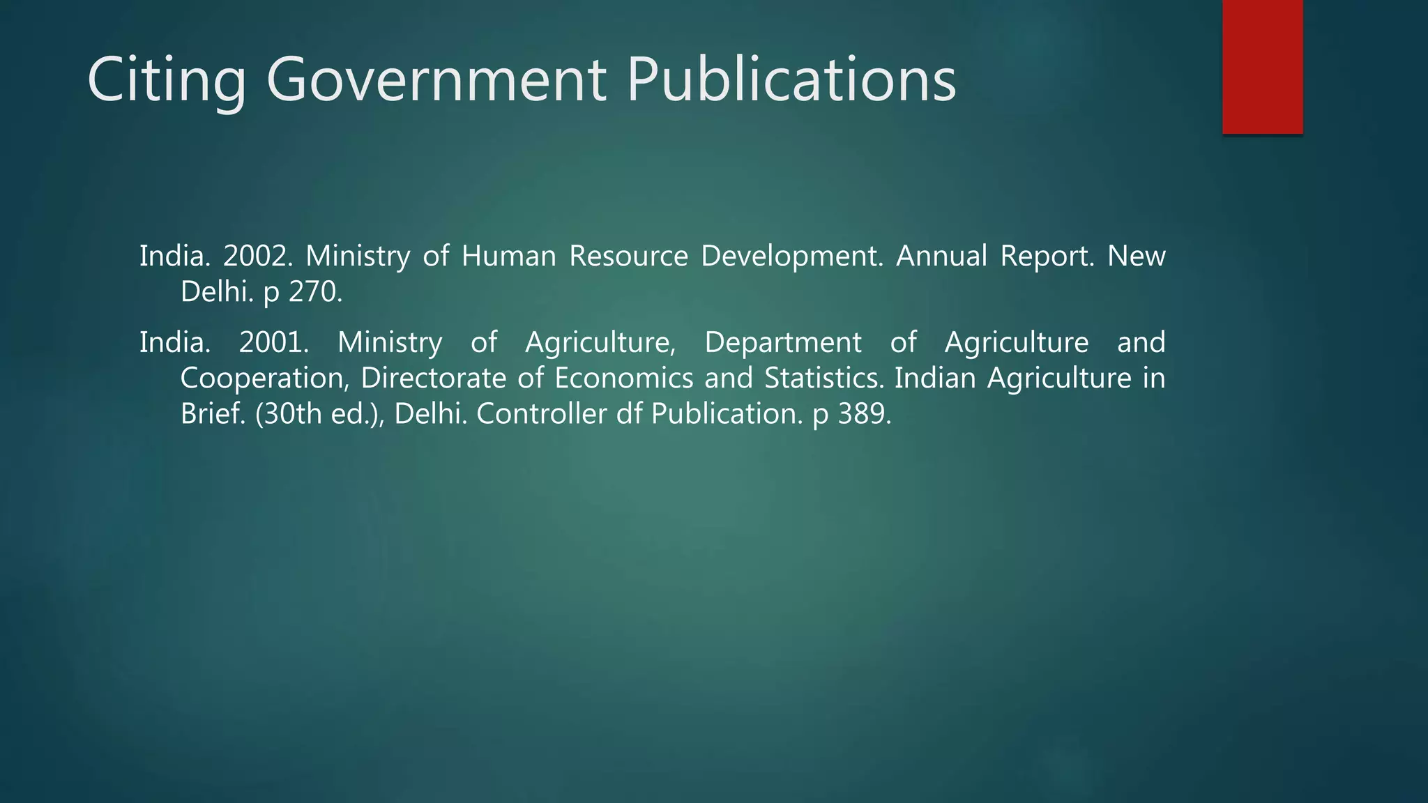 Citing Government Publications
India. 2002. Ministry of Human Resource Development. Annual Report. New
Delhi. p 270.
India. 2001. Ministry of Agriculture, Department of Agriculture and
Cooperation, Directorate of Economics and Statistics. Indian Agriculture in
Brief. (30th ed.), Delhi. Controller df Publication. p 389.
 