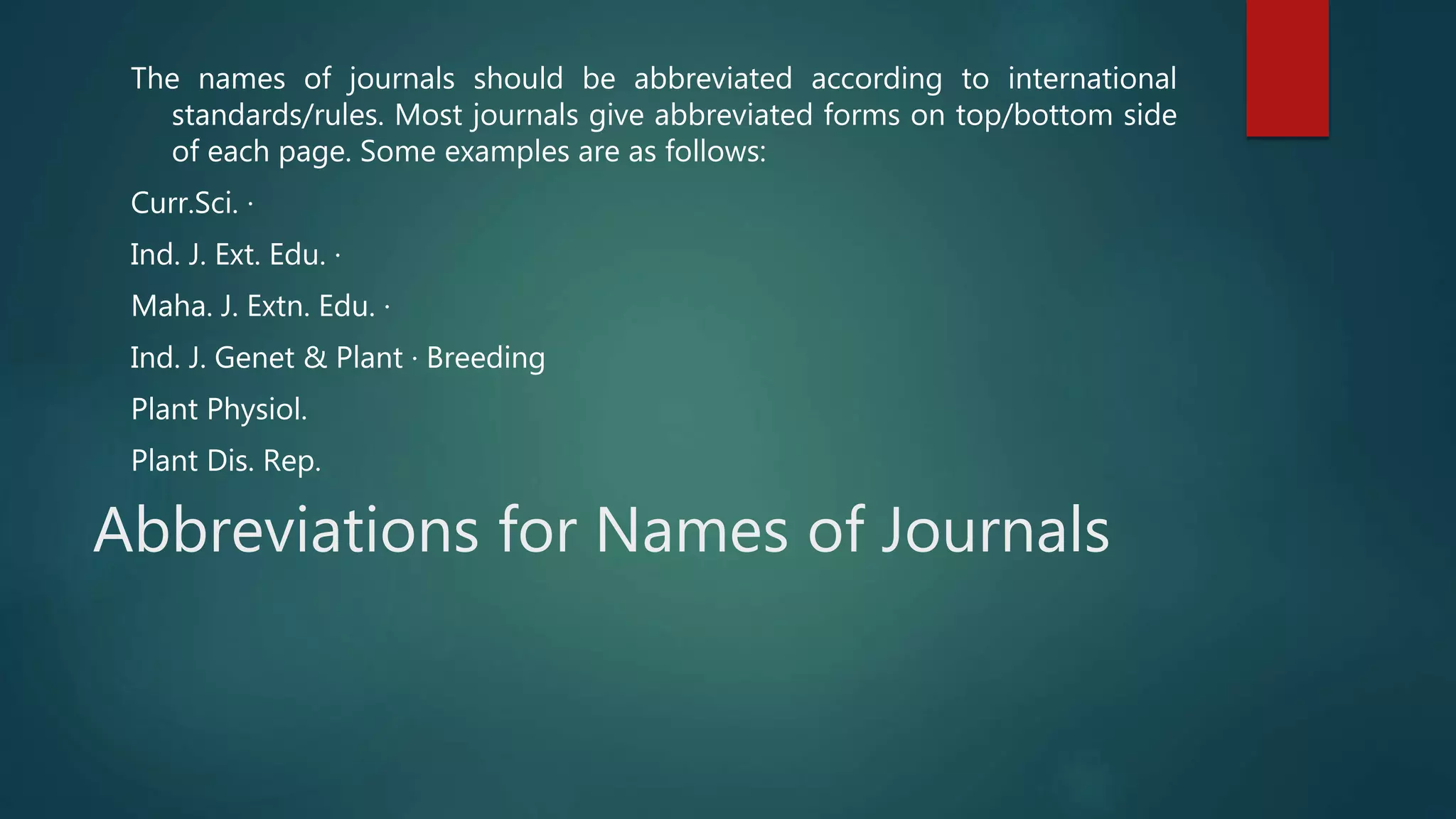 Abbreviations for Names of Journals
The names of journals should be abbreviated according to international
standards/rules. Most journals give abbreviated forms on top/bottom side
of each page. Some examples are as follows:
Curr.Sci. ·
Ind. J. Ext. Edu. ·
Maha. J. Extn. Edu. ·
Ind. J. Genet & Plant · Breeding
Plant Physiol.
Plant Dis. Rep.
 