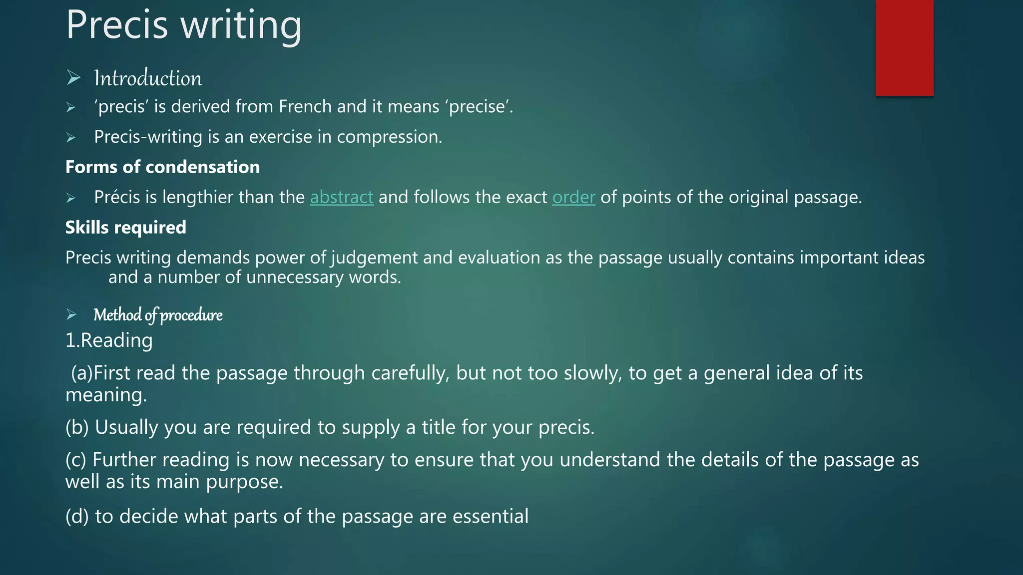 Precis writing
 Introduction
 ‘precis’ is derived from French and it means ‘precise’.
 Precis-writing is an exercise in compression.
Forms of condensation
 Précis is lengthier than the abstract and follows the exact order of points of the original passage.
Skills required
Precis writing demands power of judgement and evaluation as the passage usually contains important ideas
and a number of unnecessary words.
 Methodof procedure
1.Reading
(a)First read the passage through carefully, but not too slowly, to get a general idea of its
meaning.
(b) Usually you are required to supply a title for your precis.
(c) Further reading is now necessary to ensure that you understand the details of the passage as
well as its main purpose.
(d) to decide what parts of the passage are essential
 