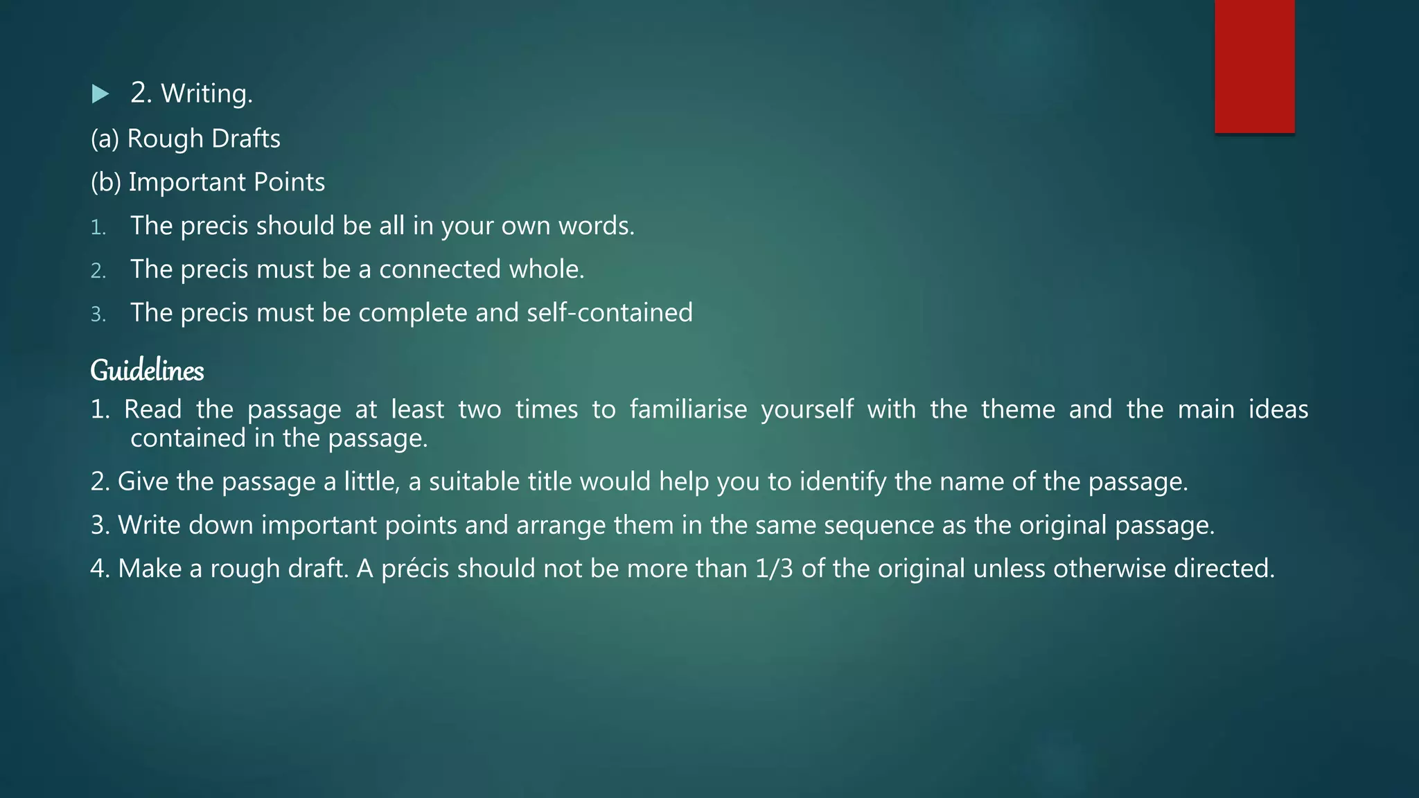  2. Writing.
(a) Rough Drafts
(b) Important Points
1. The precis should be all in your own words.
2. The precis must be a connected whole.
3. The precis must be complete and self-contained
Guidelines
1. Read the passage at least two times to familiarise yourself with the theme and the main ideas
contained in the passage.
2. Give the passage a little, a suitable title would help you to identify the name of the passage.
3. Write down important points and arrange them in the same sequence as the original passage.
4. Make a rough draft. A précis should not be more than 1/3 of the original unless otherwise directed.
 