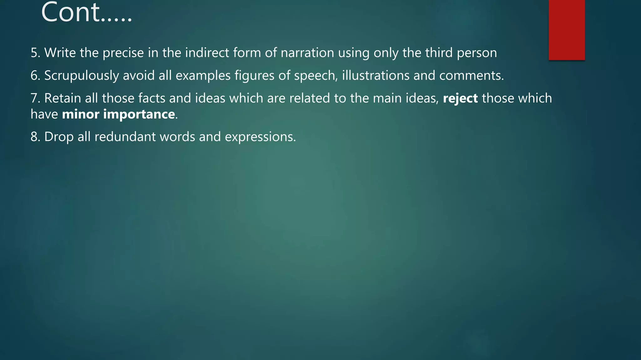 Cont.….
5. Write the precise in the indirect form of narration using only the third person
6. Scrupulously avoid all examples figures of speech, illustrations and comments.
7. Retain all those facts and ideas which are related to the main ideas, reject those which
have minor importance.
8. Drop all redundant words and expressions.
 