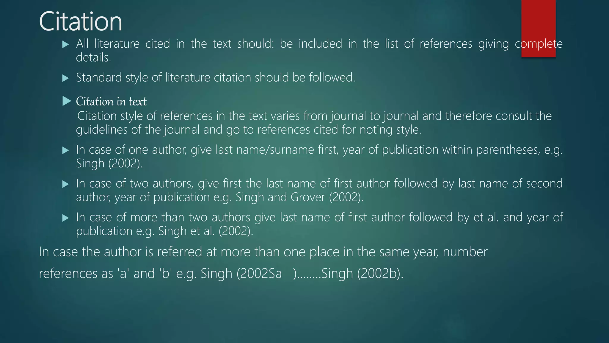 Citation
 All literature cited in the text should: be included in the list of references giving complete
details.
 Standard style of literature citation should be followed.
 Citation in text
Citation style of references in the text varies from journal to journal and therefore consult the
guidelines of the journal and go to references cited for noting style.
 In case of one author, give last name/surname first, year of publication within parentheses, e.g.
Singh (2002).
 In case of two authors, give first the last name of first author followed by last name of second
author, year of publication e.g. Singh and Grover (2002).
 In case of more than two authors give last name of first author followed by et al. and year of
publication e.g. Singh et al. (2002).
In case the author is referred at more than one place in the same year, number
references as 'a' and 'b' e.g. Singh (2002Sa )........Singh (2002b).
 