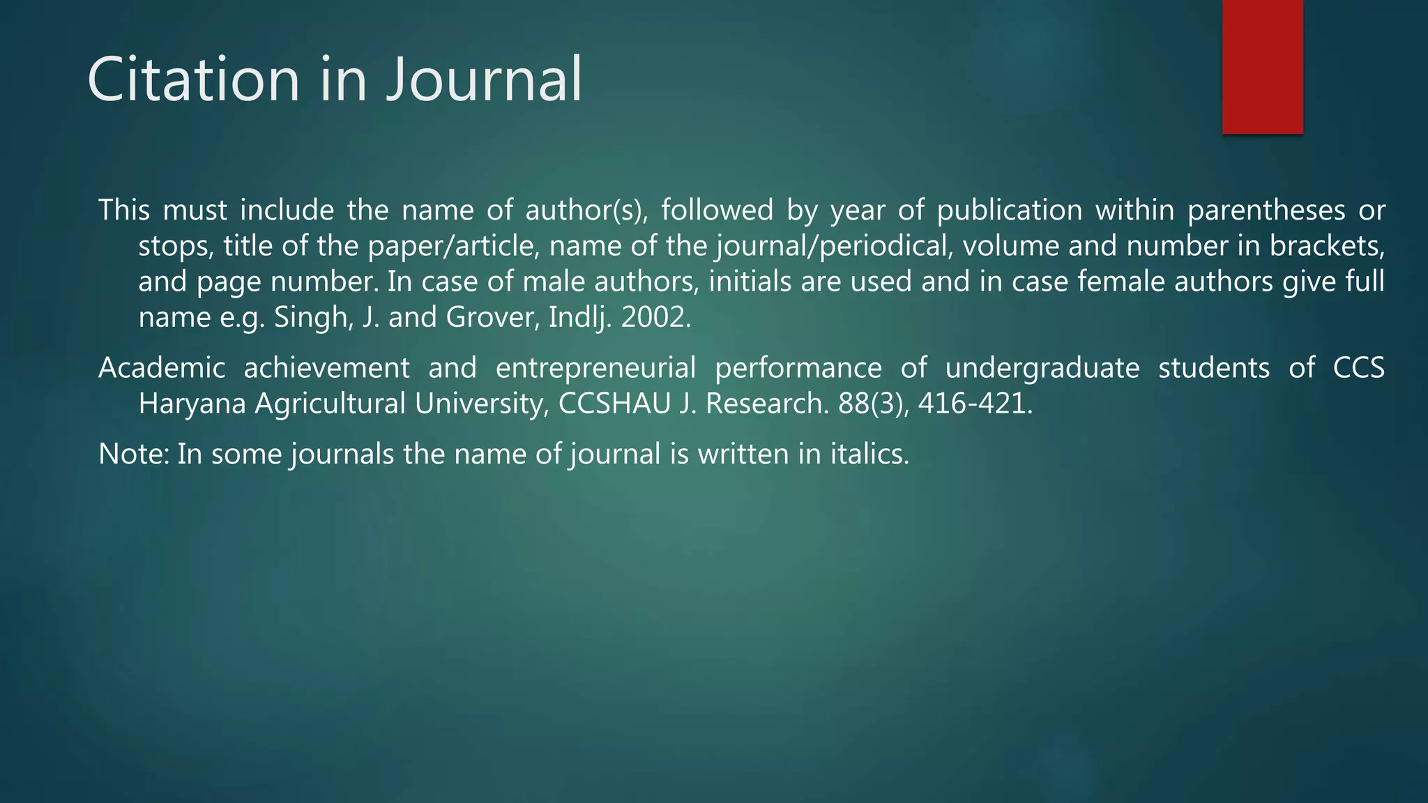 Citation in Journal
This must include the name of author(s), followed by year of publication within parentheses or
stops, title of the paper/article, name of the journal/periodical, volume and number in brackets,
and page number. In case of male authors, initials are used and in case female authors give full
name e.g. Singh, J. and Grover, Indlj. 2002.
Academic achievement and entrepreneurial performance of undergraduate students of CCS
Haryana Agricultural University, CCSHAU J. Research. 88(3), 416-421.
Note: In some journals the name of journal is written in italics.
 