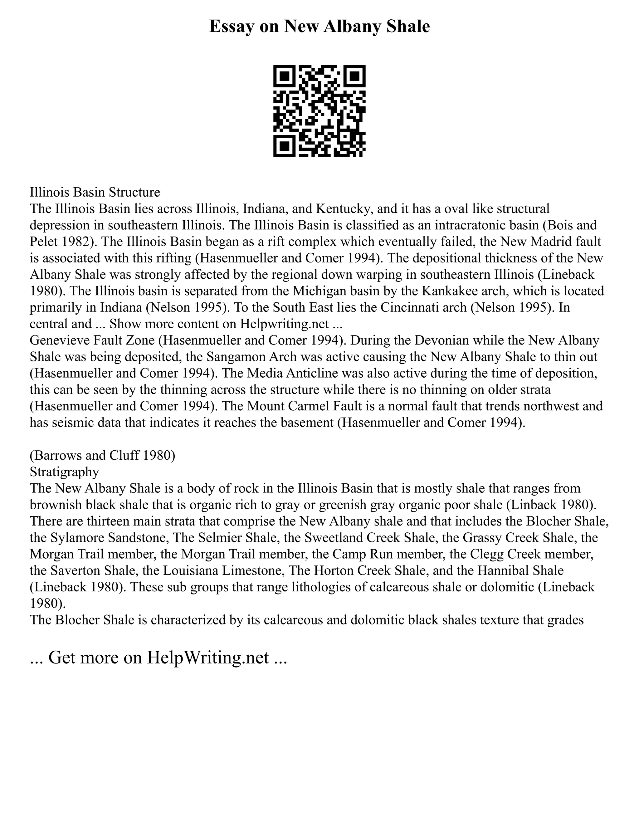 Essay on New Albany Shale
Illinois Basin Structure
The Illinois Basin lies across Illinois, Indiana, and Kentucky, and it has a oval like structural
depression in southeastern Illinois. The Illinois Basin is classified as an intracratonic basin (Bois and
Pelet 1982). The Illinois Basin began as a rift complex which eventually failed, the New Madrid fault
is associated with this rifting (Hasenmueller and Comer 1994). The depositional thickness of the New
Albany Shale was strongly affected by the regional down warping in southeastern Illinois (Lineback
1980). The Illinois basin is separated from the Michigan basin by the Kankakee arch, which is located
primarily in Indiana (Nelson 1995). To the South East lies the Cincinnati arch (Nelson 1995). In
central and ... Show more content on Helpwriting.net ...
Genevieve Fault Zone (Hasenmueller and Comer 1994). During the Devonian while the New Albany
Shale was being deposited, the Sangamon Arch was active causing the New Albany Shale to thin out
(Hasenmueller and Comer 1994). The Media Anticline was also active during the time of deposition,
this can be seen by the thinning across the structure while there is no thinning on older strata
(Hasenmueller and Comer 1994). The Mount Carmel Fault is a normal fault that trends northwest and
has seismic data that indicates it reaches the basement (Hasenmueller and Comer 1994).
(Barrows and Cluff 1980)
Stratigraphy
The New Albany Shale is a body of rock in the Illinois Basin that is mostly shale that ranges from
brownish black shale that is organic rich to gray or greenish gray organic poor shale (Linback 1980).
There are thirteen main strata that comprise the New Albany shale and that includes the Blocher Shale,
the Sylamore Sandstone, The Selmier Shale, the Sweetland Creek Shale, the Grassy Creek Shale, the
Morgan Trail member, the Morgan Trail member, the Camp Run member, the Clegg Creek member,
the Saverton Shale, the Louisiana Limestone, The Horton Creek Shale, and the Hannibal Shale
(Lineback 1980). These sub groups that range lithologies of calcareous shale or dolomitic (Lineback
1980).
The Blocher Shale is characterized by its calcareous and dolomitic black shales texture that grades
... Get more on HelpWriting.net ...
 