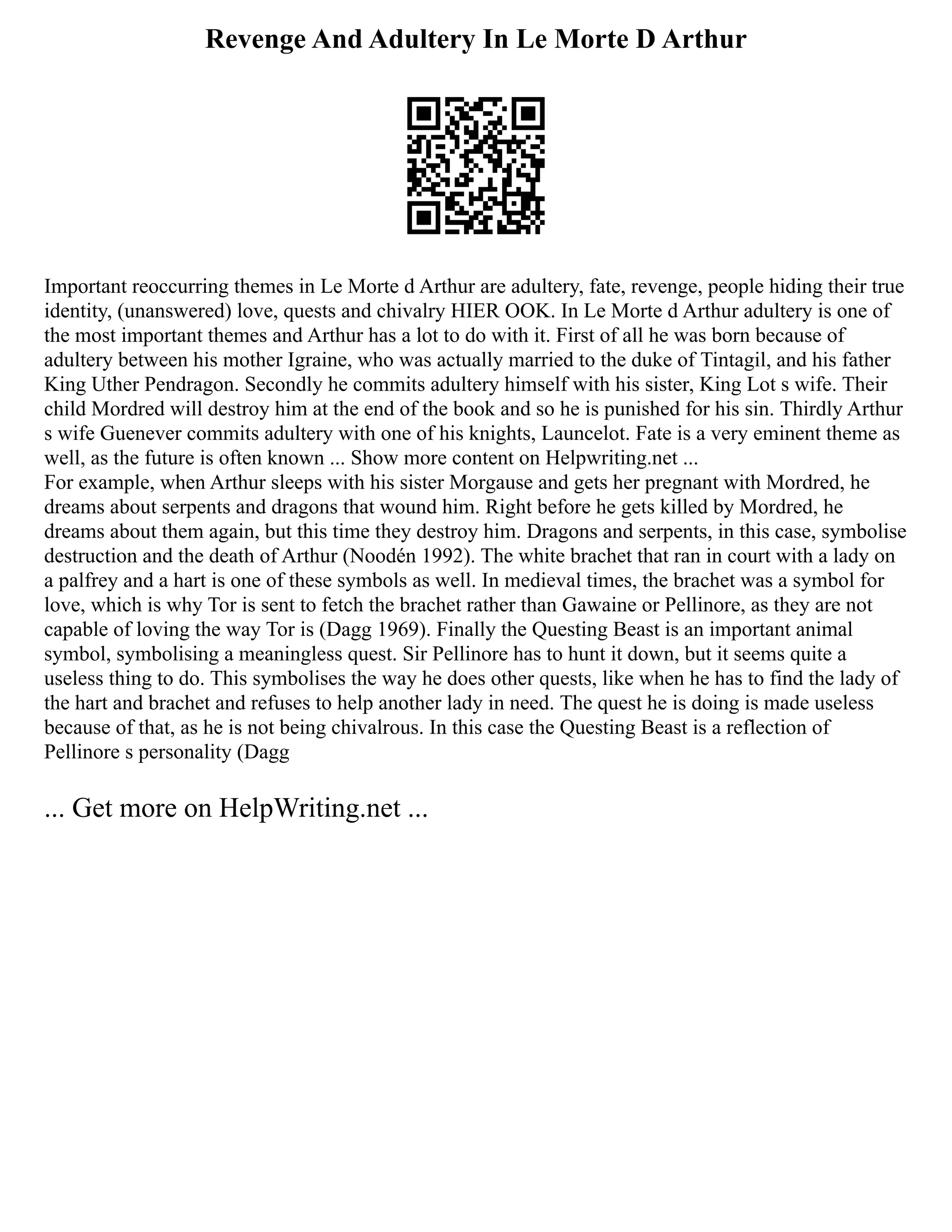 Revenge And Adultery In Le Morte D Arthur
Important reoccurring themes in Le Morte d Arthur are adultery, fate, revenge, people hiding their true
identity, (unanswered) love, quests and chivalry HIER OOK. In Le Morte d Arthur adultery is one of
the most important themes and Arthur has a lot to do with it. First of all he was born because of
adultery between his mother Igraine, who was actually married to the duke of Tintagil, and his father
King Uther Pendragon. Secondly he commits adultery himself with his sister, King Lot s wife. Their
child Mordred will destroy him at the end of the book and so he is punished for his sin. Thirdly Arthur
s wife Guenever commits adultery with one of his knights, Launcelot. Fate is a very eminent theme as
well, as the future is often known ... Show more content on Helpwriting.net ...
For example, when Arthur sleeps with his sister Morgause and gets her pregnant with Mordred, he
dreams about serpents and dragons that wound him. Right before he gets killed by Mordred, he
dreams about them again, but this time they destroy him. Dragons and serpents, in this case, symbolise
destruction and the death of Arthur (Noodén 1992). The white brachet that ran in court with a lady on
a palfrey and a hart is one of these symbols as well. In medieval times, the brachet was a symbol for
love, which is why Tor is sent to fetch the brachet rather than Gawaine or Pellinore, as they are not
capable of loving the way Tor is (Dagg 1969). Finally the Questing Beast is an important animal
symbol, symbolising a meaningless quest. Sir Pellinore has to hunt it down, but it seems quite a
useless thing to do. This symbolises the way he does other quests, like when he has to find the lady of
the hart and brachet and refuses to help another lady in need. The quest he is doing is made useless
because of that, as he is not being chivalrous. In this case the Questing Beast is a reflection of
Pellinore s personality (Dagg
... Get more on HelpWriting.net ...
 