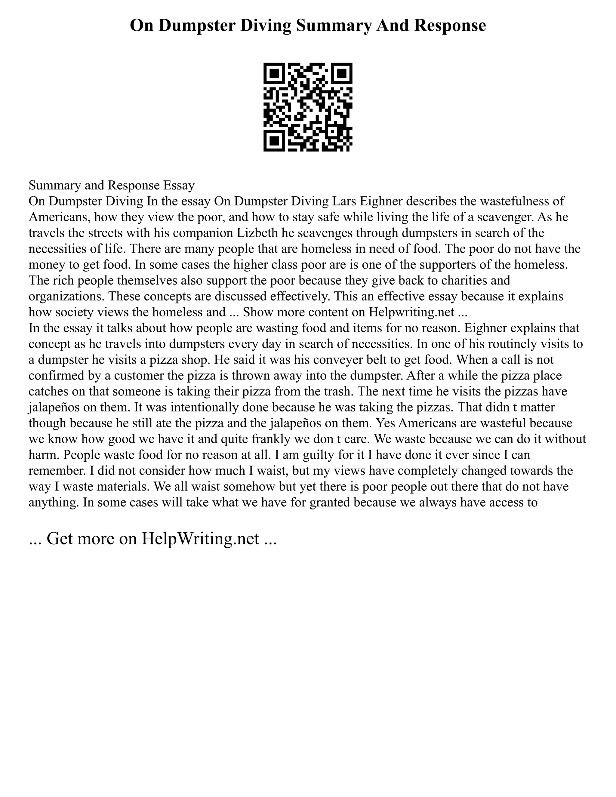 On Dumpster Diving Summary And Response
Summary and Response Essay
On Dumpster Diving In the essay On Dumpster Diving Lars Eighner describes the wastefulness of
Americans, how they view the poor, and how to stay safe while living the life of a scavenger. As he
travels the streets with his companion Lizbeth he scavenges through dumpsters in search of the
necessities of life. There are many people that are homeless in need of food. The poor do not have the
money to get food. In some cases the higher class poor are is one of the supporters of the homeless.
The rich people themselves also support the poor because they give back to charities and
organizations. These concepts are discussed effectively. This an effective essay because it explains
how society views the homeless and ... Show more content on Helpwriting.net ...
In the essay it talks about how people are wasting food and items for no reason. Eighner explains that
concept as he travels into dumpsters every day in search of necessities. In one of his routinely visits to
a dumpster he visits a pizza shop. He said it was his conveyer belt to get food. When a call is not
confirmed by a customer the pizza is thrown away into the dumpster. After a while the pizza place
catches on that someone is taking their pizza from the trash. The next time he visits the pizzas have
jalapeños on them. It was intentionally done because he was taking the pizzas. That didn t matter
though because he still ate the pizza and the jalapeños on them. Yes Americans are wasteful because
we know how good we have it and quite frankly we don t care. We waste because we can do it without
harm. People waste food for no reason at all. I am guilty for it I have done it ever since I can
remember. I did not consider how much I waist, but my views have completely changed towards the
way I waste materials. We all waist somehow but yet there is poor people out there that do not have
anything. In some cases will take what we have for granted because we always have access to
... Get more on HelpWriting.net ...
 