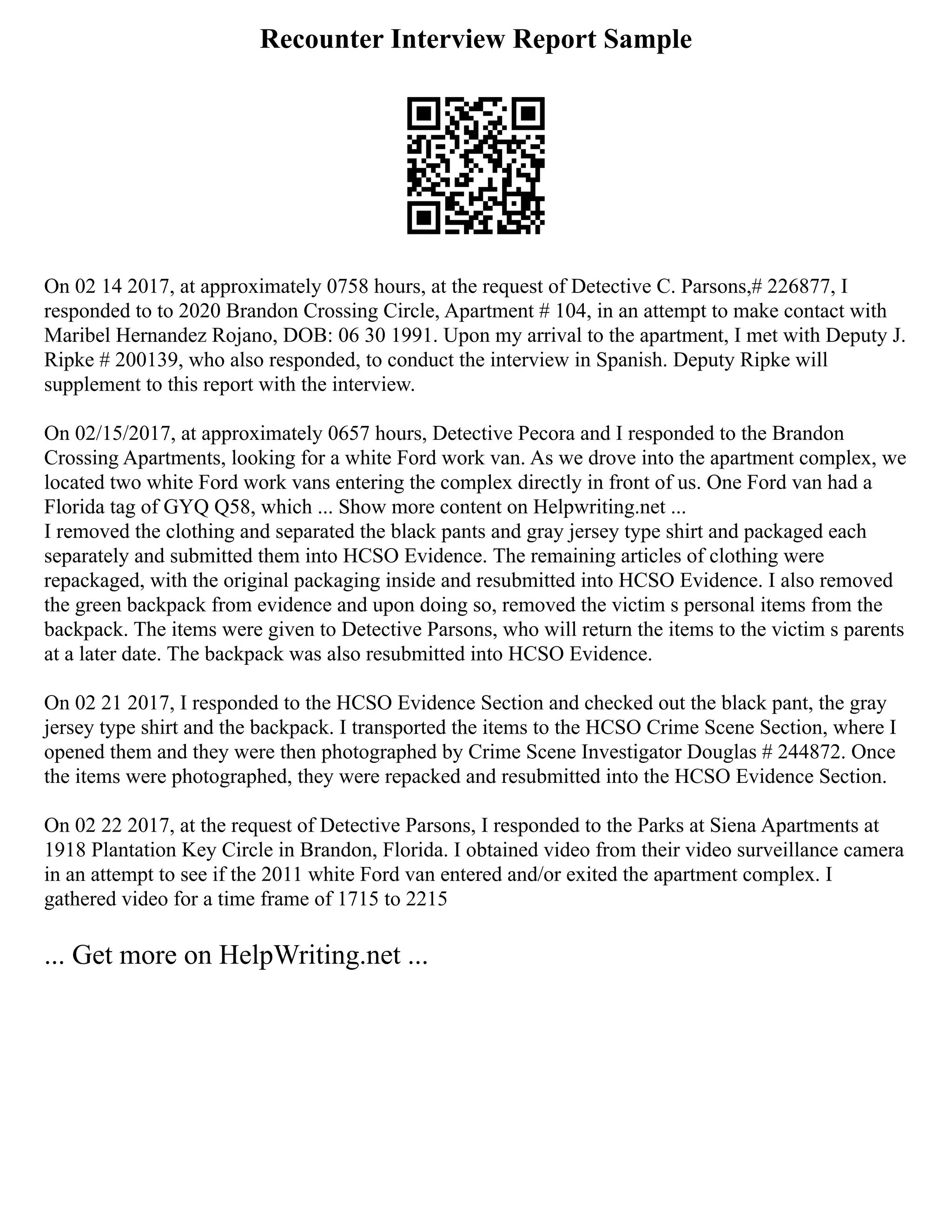 Recounter Interview Report Sample
On 02 14 2017, at approximately 0758 hours, at the request of Detective C. Parsons,# 226877, I
responded to to 2020 Brandon Crossing Circle, Apartment # 104, in an attempt to make contact with
Maribel Hernandez Rojano, DOB: 06 30 1991. Upon my arrival to the apartment, I met with Deputy J.
Ripke # 200139, who also responded, to conduct the interview in Spanish. Deputy Ripke will
supplement to this report with the interview.
On 02/15/2017, at approximately 0657 hours, Detective Pecora and I responded to the Brandon
Crossing Apartments, looking for a white Ford work van. As we drove into the apartment complex, we
located two white Ford work vans entering the complex directly in front of us. One Ford van had a
Florida tag of GYQ Q58, which ... Show more content on Helpwriting.net ...
I removed the clothing and separated the black pants and gray jersey type shirt and packaged each
separately and submitted them into HCSO Evidence. The remaining articles of clothing were
repackaged, with the original packaging inside and resubmitted into HCSO Evidence. I also removed
the green backpack from evidence and upon doing so, removed the victim s personal items from the
backpack. The items were given to Detective Parsons, who will return the items to the victim s parents
at a later date. The backpack was also resubmitted into HCSO Evidence.
On 02 21 2017, I responded to the HCSO Evidence Section and checked out the black pant, the gray
jersey type shirt and the backpack. I transported the items to the HCSO Crime Scene Section, where I
opened them and they were then photographed by Crime Scene Investigator Douglas # 244872. Once
the items were photographed, they were repacked and resubmitted into the HCSO Evidence Section.
On 02 22 2017, at the request of Detective Parsons, I responded to the Parks at Siena Apartments at
1918 Plantation Key Circle in Brandon, Florida. I obtained video from their video surveillance camera
in an attempt to see if the 2011 white Ford van entered and/or exited the apartment complex. I
gathered video for a time frame of 1715 to 2215
... Get more on HelpWriting.net ...
 