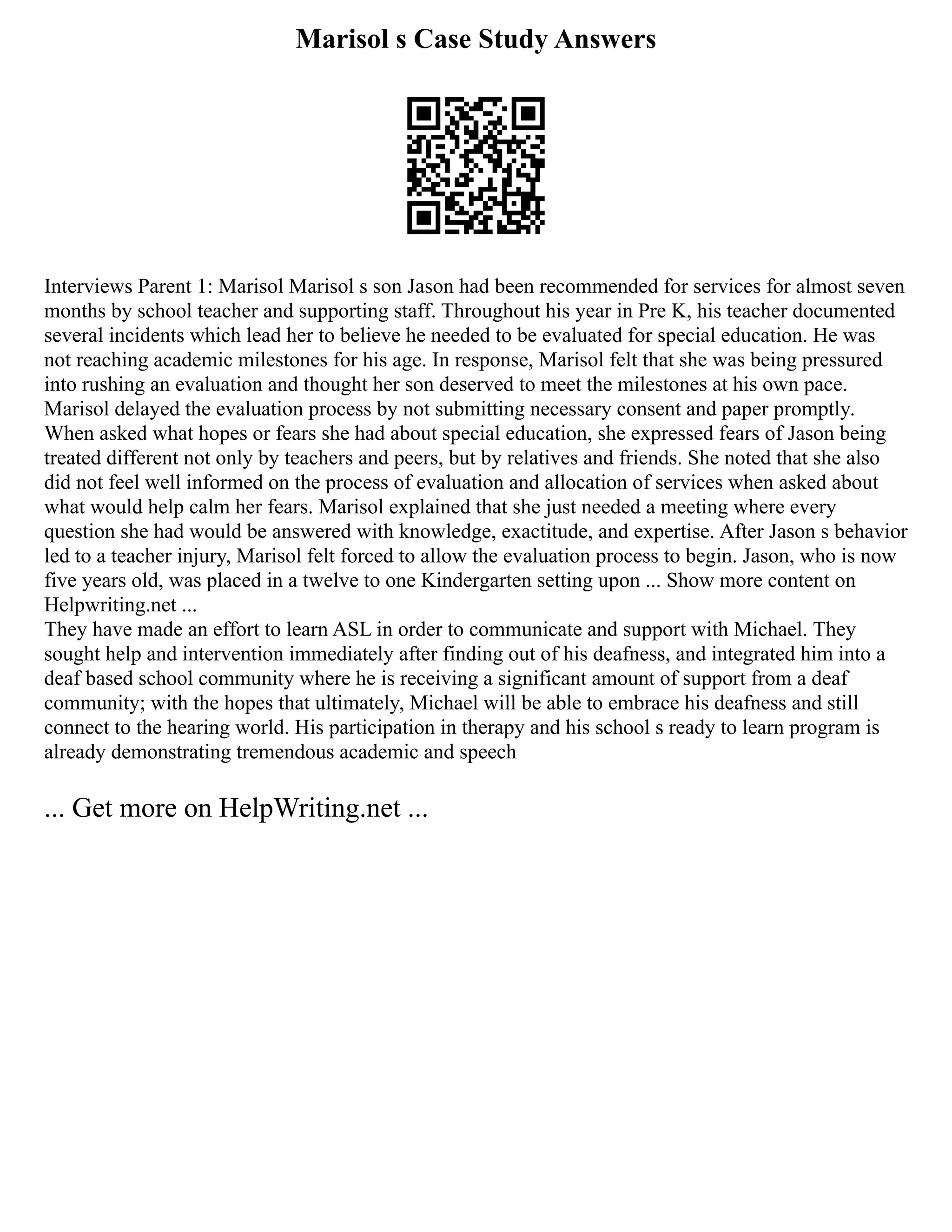 Marisol s Case Study Answers
Interviews Parent 1: Marisol Marisol s son Jason had been recommended for services for almost seven
months by school teacher and supporting staff. Throughout his year in Pre K, his teacher documented
several incidents which lead her to believe he needed to be evaluated for special education. He was
not reaching academic milestones for his age. In response, Marisol felt that she was being pressured
into rushing an evaluation and thought her son deserved to meet the milestones at his own pace.
Marisol delayed the evaluation process by not submitting necessary consent and paper promptly.
When asked what hopes or fears she had about special education, she expressed fears of Jason being
treated different not only by teachers and peers, but by relatives and friends. She noted that she also
did not feel well informed on the process of evaluation and allocation of services when asked about
what would help calm her fears. Marisol explained that she just needed a meeting where every
question she had would be answered with knowledge, exactitude, and expertise. After Jason s behavior
led to a teacher injury, Marisol felt forced to allow the evaluation process to begin. Jason, who is now
five years old, was placed in a twelve to one Kindergarten setting upon ... Show more content on
Helpwriting.net ...
They have made an effort to learn ASL in order to communicate and support with Michael. They
sought help and intervention immediately after finding out of his deafness, and integrated him into a
deaf based school community where he is receiving a significant amount of support from a deaf
community; with the hopes that ultimately, Michael will be able to embrace his deafness and still
connect to the hearing world. His participation in therapy and his school s ready to learn program is
already demonstrating tremendous academic and speech
... Get more on HelpWriting.net ...
 