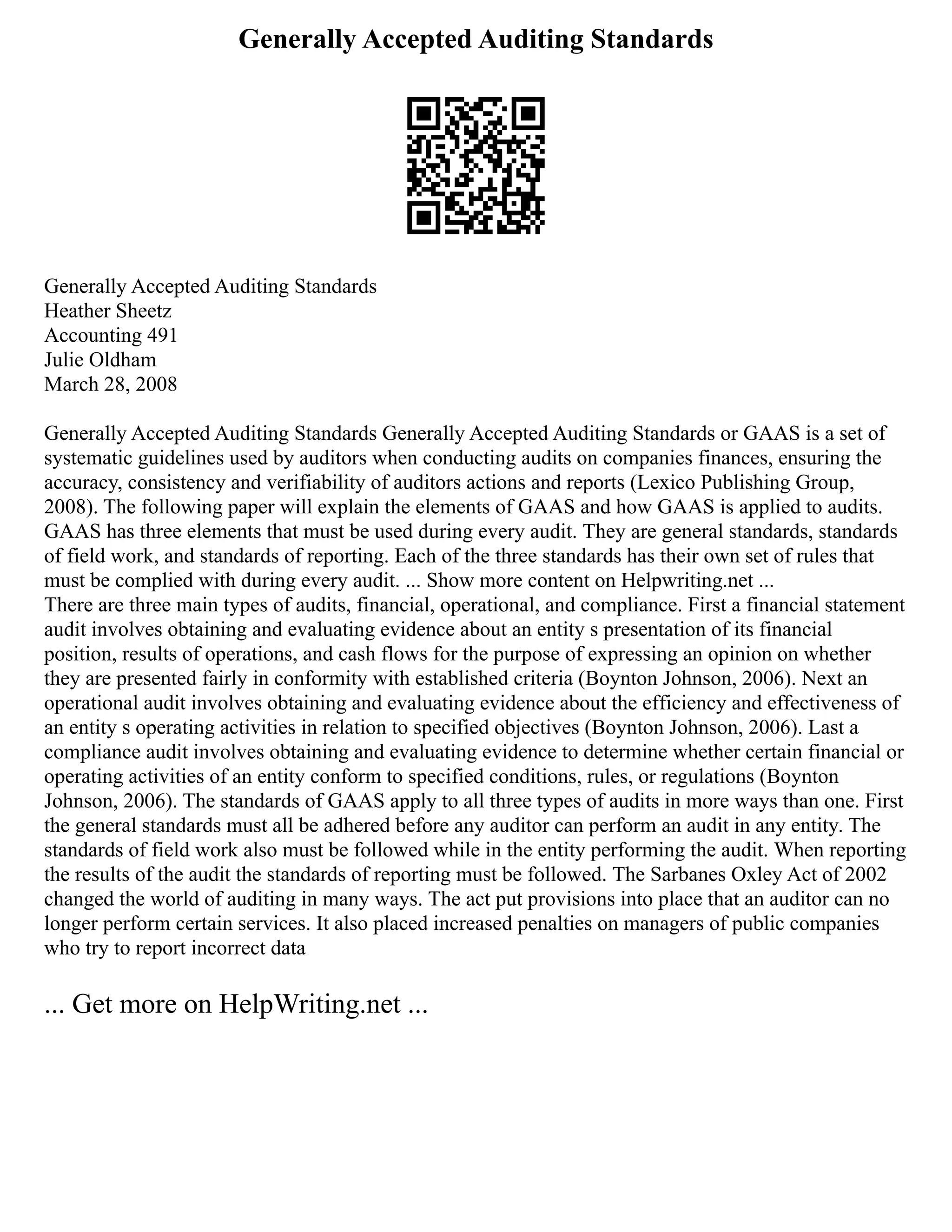 Generally Accepted Auditing Standards
Generally Accepted Auditing Standards
Heather Sheetz
Accounting 491
Julie Oldham
March 28, 2008
Generally Accepted Auditing Standards Generally Accepted Auditing Standards or GAAS is a set of
systematic guidelines used by auditors when conducting audits on companies finances, ensuring the
accuracy, consistency and verifiability of auditors actions and reports (Lexico Publishing Group,
2008). The following paper will explain the elements of GAAS and how GAAS is applied to audits.
GAAS has three elements that must be used during every audit. They are general standards, standards
of field work, and standards of reporting. Each of the three standards has their own set of rules that
must be complied with during every audit. ... Show more content on Helpwriting.net ...
There are three main types of audits, financial, operational, and compliance. First a financial statement
audit involves obtaining and evaluating evidence about an entity s presentation of its financial
position, results of operations, and cash flows for the purpose of expressing an opinion on whether
they are presented fairly in conformity with established criteria (Boynton Johnson, 2006). Next an
operational audit involves obtaining and evaluating evidence about the efficiency and effectiveness of
an entity s operating activities in relation to specified objectives (Boynton Johnson, 2006). Last a
compliance audit involves obtaining and evaluating evidence to determine whether certain financial or
operating activities of an entity conform to specified conditions, rules, or regulations (Boynton
Johnson, 2006). The standards of GAAS apply to all three types of audits in more ways than one. First
the general standards must all be adhered before any auditor can perform an audit in any entity. The
standards of field work also must be followed while in the entity performing the audit. When reporting
the results of the audit the standards of reporting must be followed. The Sarbanes Oxley Act of 2002
changed the world of auditing in many ways. The act put provisions into place that an auditor can no
longer perform certain services. It also placed increased penalties on managers of public companies
who try to report incorrect data
... Get more on HelpWriting.net ...
 