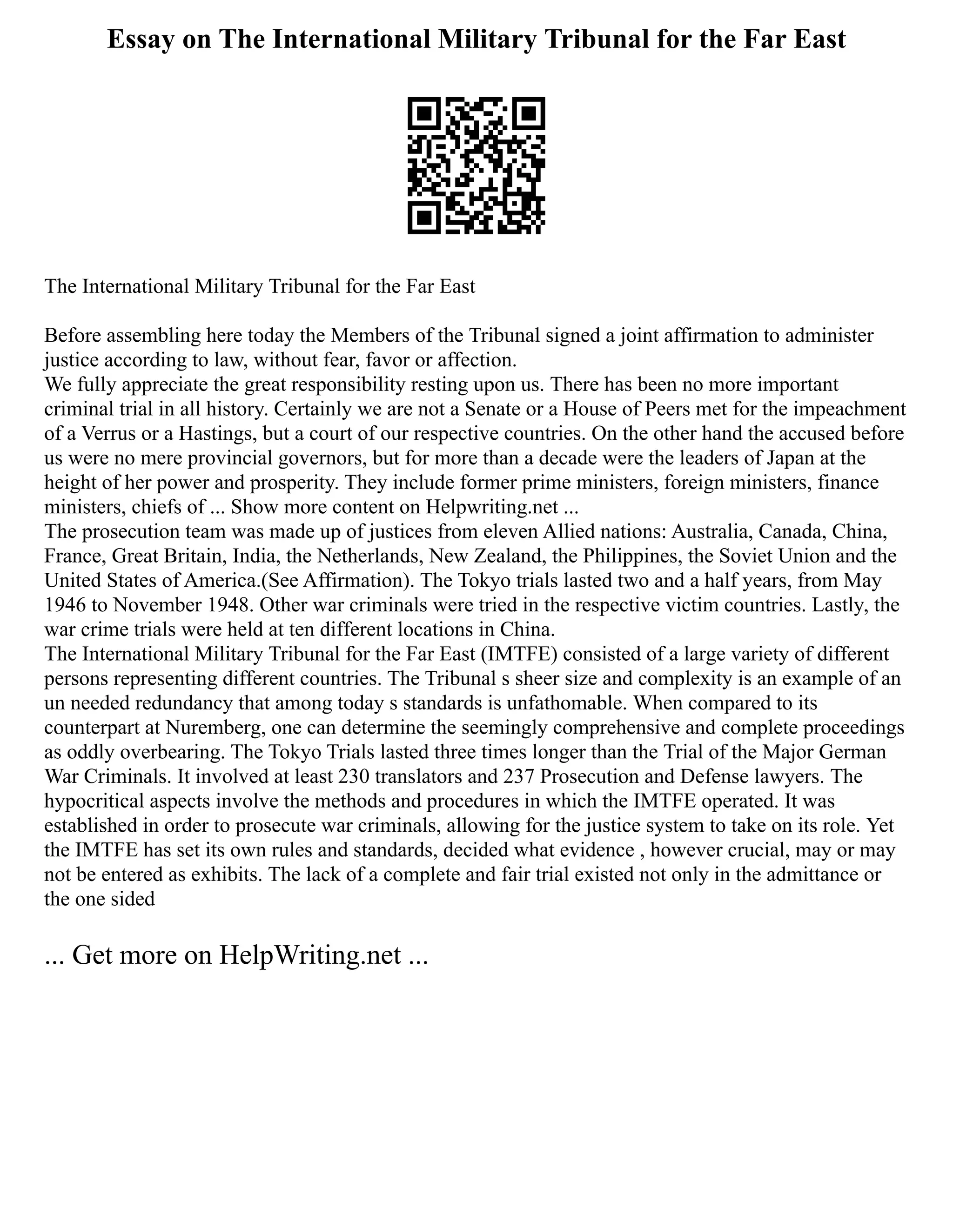 Essay on The International Military Tribunal for the Far East
The International Military Tribunal for the Far East
Before assembling here today the Members of the Tribunal signed a joint affirmation to administer
justice according to law, without fear, favor or affection.
We fully appreciate the great responsibility resting upon us. There has been no more important
criminal trial in all history. Certainly we are not a Senate or a House of Peers met for the impeachment
of a Verrus or a Hastings, but a court of our respective countries. On the other hand the accused before
us were no mere provincial governors, but for more than a decade were the leaders of Japan at the
height of her power and prosperity. They include former prime ministers, foreign ministers, finance
ministers, chiefs of ... Show more content on Helpwriting.net ...
The prosecution team was made up of justices from eleven Allied nations: Australia, Canada, China,
France, Great Britain, India, the Netherlands, New Zealand, the Philippines, the Soviet Union and the
United States of America.(See Affirmation). The Tokyo trials lasted two and a half years, from May
1946 to November 1948. Other war criminals were tried in the respective victim countries. Lastly, the
war crime trials were held at ten different locations in China.
The International Military Tribunal for the Far East (IMTFE) consisted of a large variety of different
persons representing different countries. The Tribunal s sheer size and complexity is an example of an
un needed redundancy that among today s standards is unfathomable. When compared to its
counterpart at Nuremberg, one can determine the seemingly comprehensive and complete proceedings
as oddly overbearing. The Tokyo Trials lasted three times longer than the Trial of the Major German
War Criminals. It involved at least 230 translators and 237 Prosecution and Defense lawyers. The
hypocritical aspects involve the methods and procedures in which the IMTFE operated. It was
established in order to prosecute war criminals, allowing for the justice system to take on its role. Yet
the IMTFE has set its own rules and standards, decided what evidence , however crucial, may or may
not be entered as exhibits. The lack of a complete and fair trial existed not only in the admittance or
the one sided
... Get more on HelpWriting.net ...
 