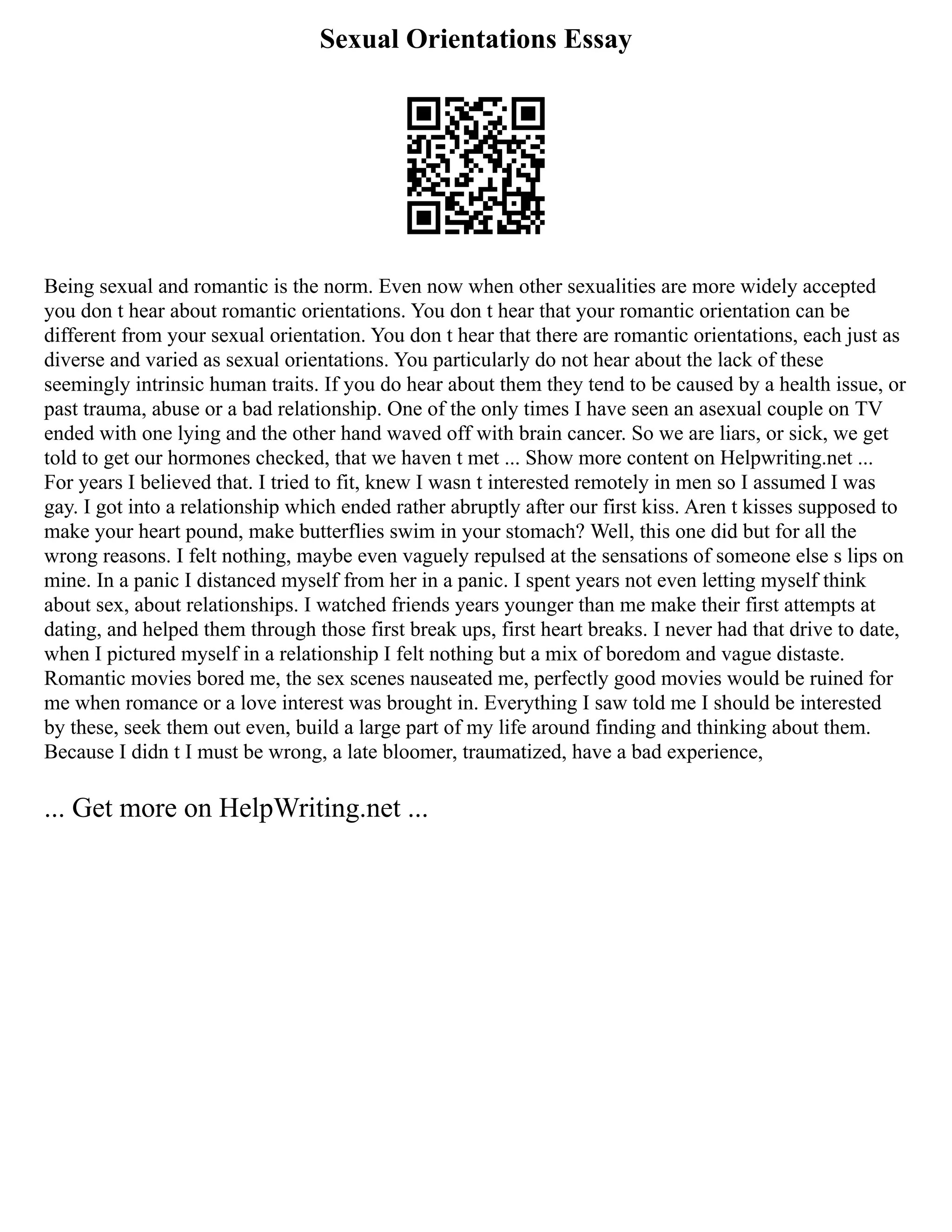 Sexual Orientations Essay
Being sexual and romantic is the norm. Even now when other sexualities are more widely accepted
you don t hear about romantic orientations. You don t hear that your romantic orientation can be
different from your sexual orientation. You don t hear that there are romantic orientations, each just as
diverse and varied as sexual orientations. You particularly do not hear about the lack of these
seemingly intrinsic human traits. If you do hear about them they tend to be caused by a health issue, or
past trauma, abuse or a bad relationship. One of the only times I have seen an asexual couple on TV
ended with one lying and the other hand waved off with brain cancer. So we are liars, or sick, we get
told to get our hormones checked, that we haven t met ... Show more content on Helpwriting.net ...
For years I believed that. I tried to fit, knew I wasn t interested remotely in men so I assumed I was
gay. I got into a relationship which ended rather abruptly after our first kiss. Aren t kisses supposed to
make your heart pound, make butterflies swim in your stomach? Well, this one did but for all the
wrong reasons. I felt nothing, maybe even vaguely repulsed at the sensations of someone else s lips on
mine. In a panic I distanced myself from her in a panic. I spent years not even letting myself think
about sex, about relationships. I watched friends years younger than me make their first attempts at
dating, and helped them through those first break ups, first heart breaks. I never had that drive to date,
when I pictured myself in a relationship I felt nothing but a mix of boredom and vague distaste.
Romantic movies bored me, the sex scenes nauseated me, perfectly good movies would be ruined for
me when romance or a love interest was brought in. Everything I saw told me I should be interested
by these, seek them out even, build a large part of my life around finding and thinking about them.
Because I didn t I must be wrong, a late bloomer, traumatized, have a bad experience,
... Get more on HelpWriting.net ...
 
