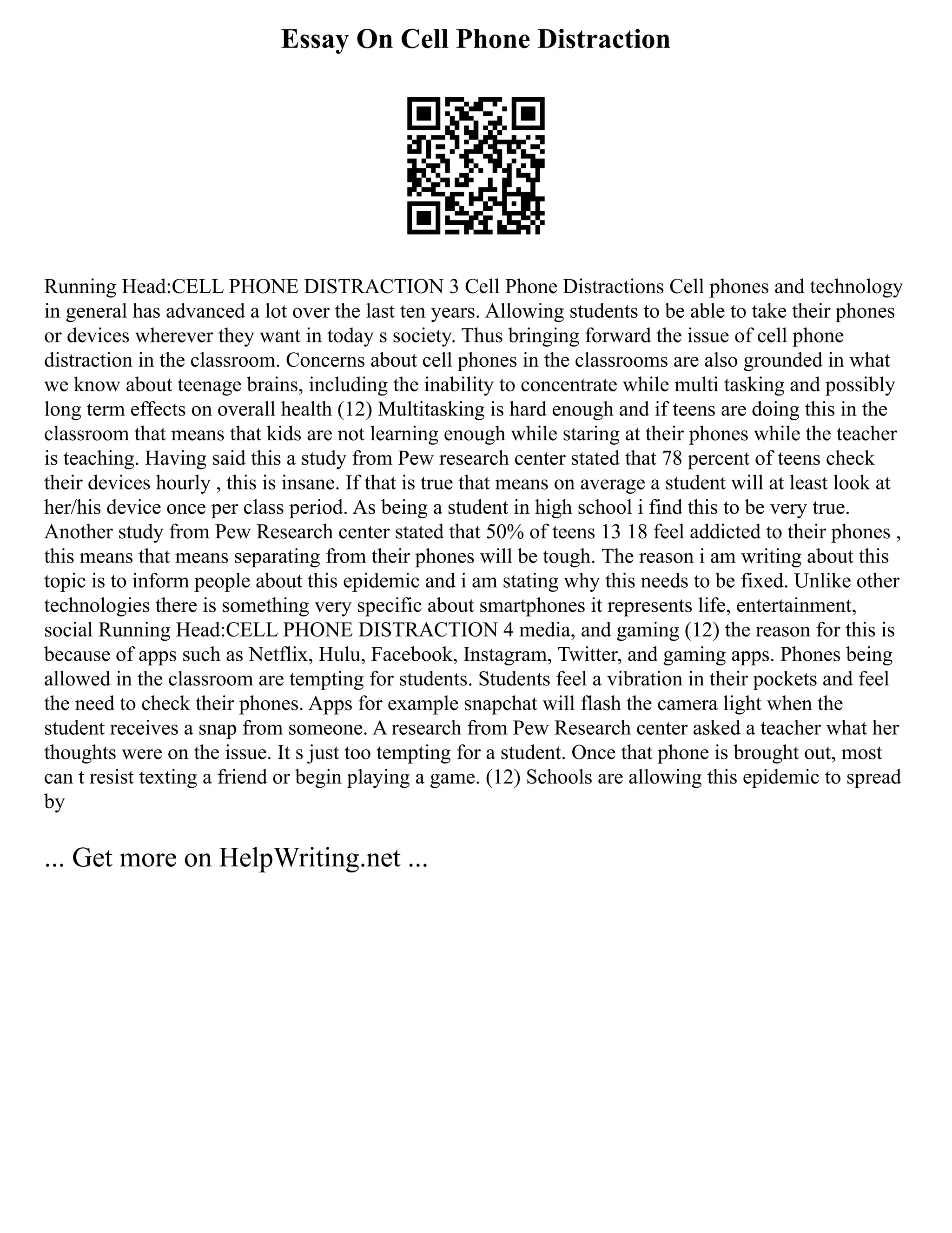 Essay On Cell Phone Distraction
Running Head:CELL PHONE DISTRACTION 3 Cell Phone Distractions Cell phones and technology
in general has advanced a lot over the last ten years. Allowing students to be able to take their phones
or devices wherever they want in today s society. Thus bringing forward the issue of cell phone
distraction in the classroom. Concerns about cell phones in the classrooms are also grounded in what
we know about teenage brains, including the inability to concentrate while multi tasking and possibly
long term effects on overall health (12) Multitasking is hard enough and if teens are doing this in the
classroom that means that kids are not learning enough while staring at their phones while the teacher
is teaching. Having said this a study from Pew research center stated that 78 percent of teens check
their devices hourly , this is insane. If that is true that means on average a student will at least look at
her/his device once per class period. As being a student in high school i find this to be very true.
Another study from Pew Research center stated that 50% of teens 13 18 feel addicted to their phones ,
this means that means separating from their phones will be tough. The reason i am writing about this
topic is to inform people about this epidemic and i am stating why this needs to be fixed. Unlike other
technologies there is something very specific about smartphones it represents life, entertainment,
social Running Head:CELL PHONE DISTRACTION 4 media, and gaming (12) the reason for this is
because of apps such as Netflix, Hulu, Facebook, Instagram, Twitter, and gaming apps. Phones being
allowed in the classroom are tempting for students. Students feel a vibration in their pockets and feel
the need to check their phones. Apps for example snapchat will flash the camera light when the
student receives a snap from someone. A research from Pew Research center asked a teacher what her
thoughts were on the issue. It s just too tempting for a student. Once that phone is brought out, most
can t resist texting a friend or begin playing a game. (12) Schools are allowing this epidemic to spread
by
... Get more on HelpWriting.net ...
 