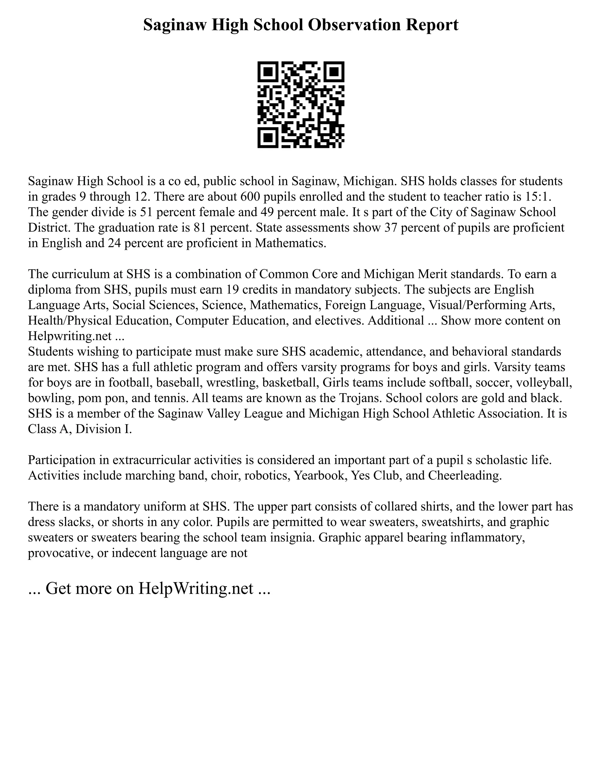 Saginaw High School Observation Report
Saginaw High School is a co ed, public school in Saginaw, Michigan. SHS holds classes for students
in grades 9 through 12. There are about 600 pupils enrolled and the student to teacher ratio is 15:1.
The gender divide is 51 percent female and 49 percent male. It s part of the City of Saginaw School
District. The graduation rate is 81 percent. State assessments show 37 percent of pupils are proficient
in English and 24 percent are proficient in Mathematics.
The curriculum at SHS is a combination of Common Core and Michigan Merit standards. To earn a
diploma from SHS, pupils must earn 19 credits in mandatory subjects. The subjects are English
Language Arts, Social Sciences, Science, Mathematics, Foreign Language, Visual/Performing Arts,
Health/Physical Education, Computer Education, and electives. Additional ... Show more content on
Helpwriting.net ...
Students wishing to participate must make sure SHS academic, attendance, and behavioral standards
are met. SHS has a full athletic program and offers varsity programs for boys and girls. Varsity teams
for boys are in football, baseball, wrestling, basketball, Girls teams include softball, soccer, volleyball,
bowling, pom pon, and tennis. All teams are known as the Trojans. School colors are gold and black.
SHS is a member of the Saginaw Valley League and Michigan High School Athletic Association. It is
Class A, Division I.
Participation in extracurricular activities is considered an important part of a pupil s scholastic life.
Activities include marching band, choir, robotics, Yearbook, Yes Club, and Cheerleading.
There is a mandatory uniform at SHS. The upper part consists of collared shirts, and the lower part has
dress slacks, or shorts in any color. Pupils are permitted to wear sweaters, sweatshirts, and graphic
sweaters or sweaters bearing the school team insignia. Graphic apparel bearing inflammatory,
provocative, or indecent language are not
... Get more on HelpWriting.net ...
 