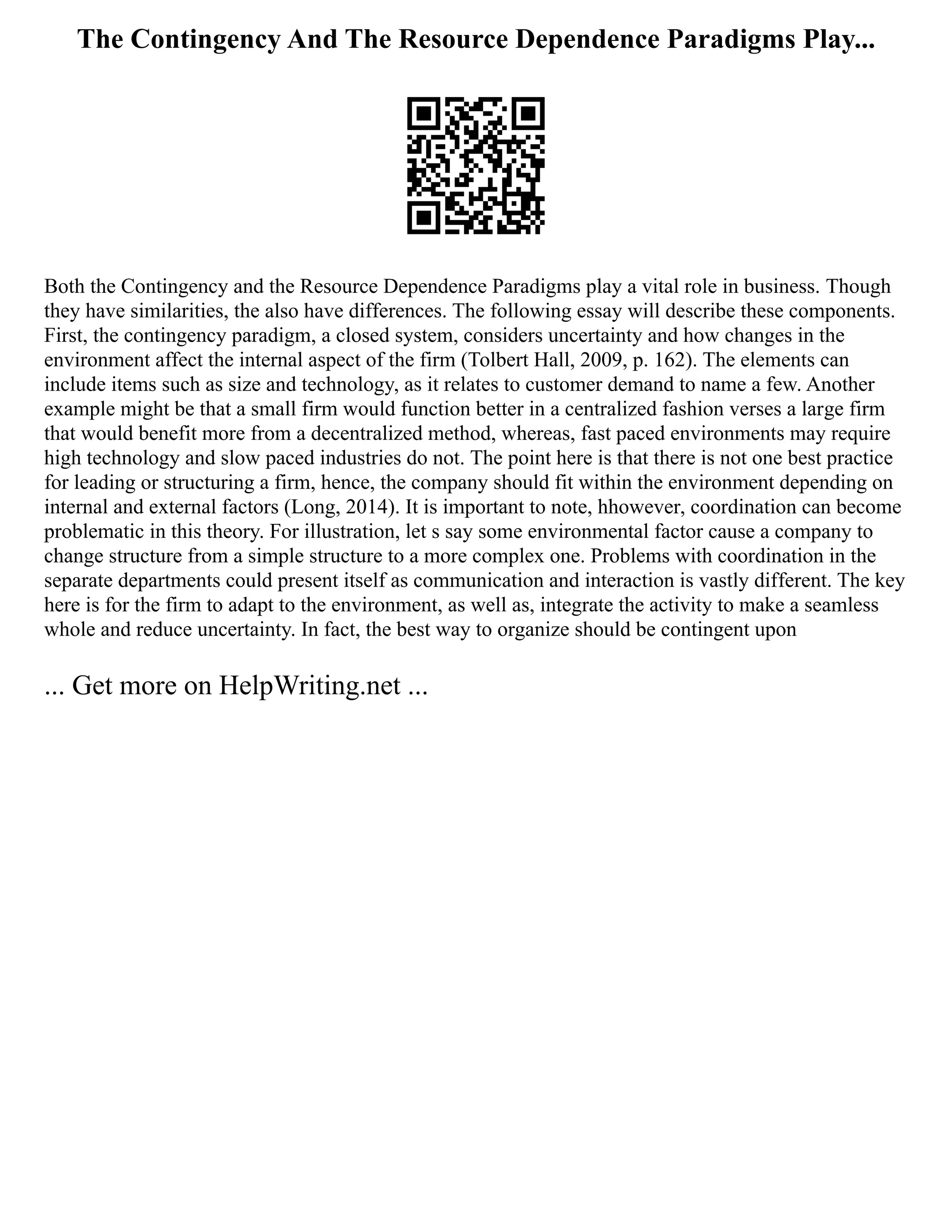 The Contingency And The Resource Dependence Paradigms Play...
Both the Contingency and the Resource Dependence Paradigms play a vital role in business. Though
they have similarities, the also have differences. The following essay will describe these components.
First, the contingency paradigm, a closed system, considers uncertainty and how changes in the
environment affect the internal aspect of the firm (Tolbert Hall, 2009, p. 162). The elements can
include items such as size and technology, as it relates to customer demand to name a few. Another
example might be that a small firm would function better in a centralized fashion verses a large firm
that would benefit more from a decentralized method, whereas, fast paced environments may require
high technology and slow paced industries do not. The point here is that there is not one best practice
for leading or structuring a firm, hence, the company should fit within the environment depending on
internal and external factors (Long, 2014). It is important to note, hhowever, coordination can become
problematic in this theory. For illustration, let s say some environmental factor cause a company to
change structure from a simple structure to a more complex one. Problems with coordination in the
separate departments could present itself as communication and interaction is vastly different. The key
here is for the firm to adapt to the environment, as well as, integrate the activity to make a seamless
whole and reduce uncertainty. In fact, the best way to organize should be contingent upon
... Get more on HelpWriting.net ...
 