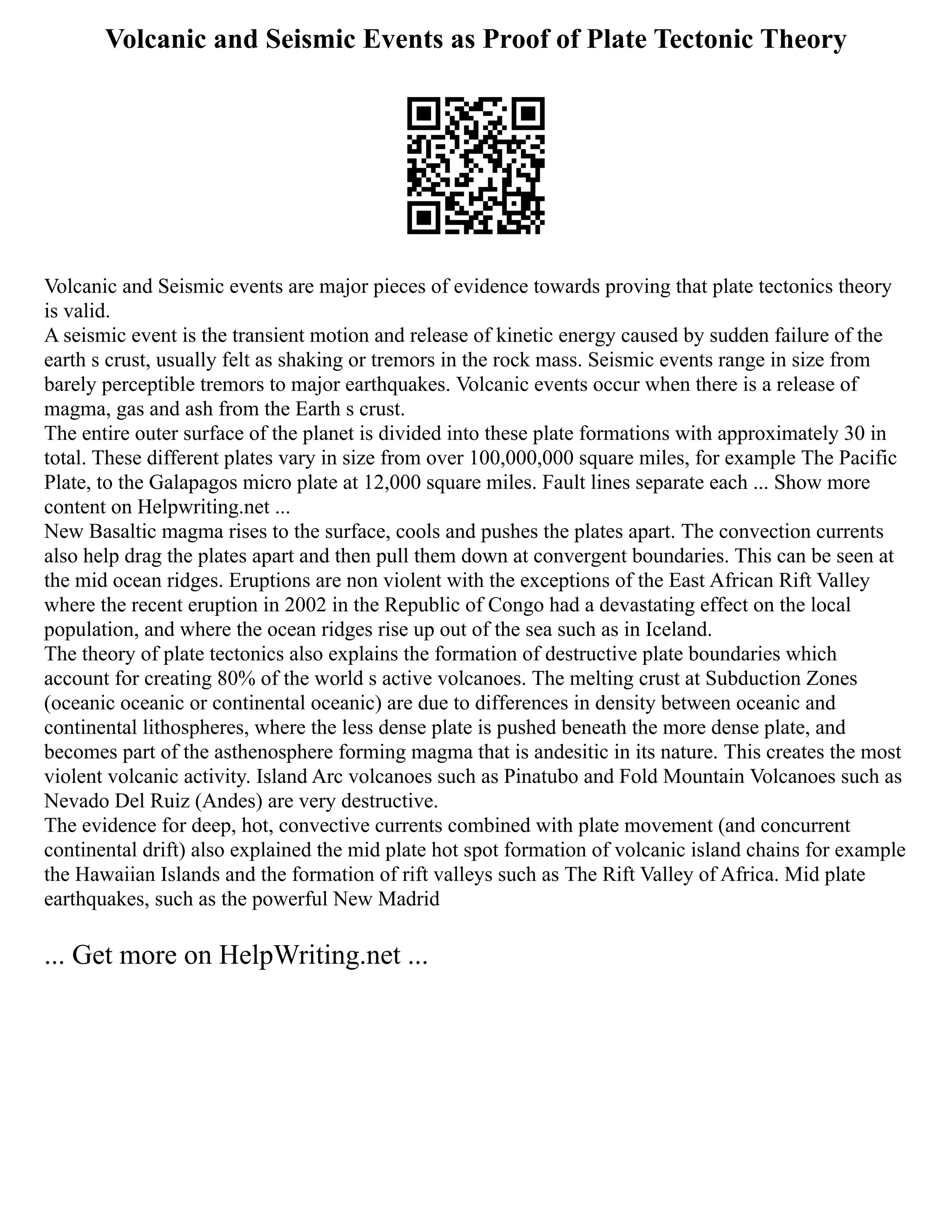 Volcanic and Seismic Events as Proof of Plate Tectonic Theory
Volcanic and Seismic events are major pieces of evidence towards proving that plate tectonics theory
is valid.
A seismic event is the transient motion and release of kinetic energy caused by sudden failure of the
earth s crust, usually felt as shaking or tremors in the rock mass. Seismic events range in size from
barely perceptible tremors to major earthquakes. Volcanic events occur when there is a release of
magma, gas and ash from the Earth s crust.
The entire outer surface of the planet is divided into these plate formations with approximately 30 in
total. These different plates vary in size from over 100,000,000 square miles, for example The Pacific
Plate, to the Galapagos micro plate at 12,000 square miles. Fault lines separate each ... Show more
content on Helpwriting.net ...
New Basaltic magma rises to the surface, cools and pushes the plates apart. The convection currents
also help drag the plates apart and then pull them down at convergent boundaries. This can be seen at
the mid ocean ridges. Eruptions are non violent with the exceptions of the East African Rift Valley
where the recent eruption in 2002 in the Republic of Congo had a devastating effect on the local
population, and where the ocean ridges rise up out of the sea such as in Iceland.
The theory of plate tectonics also explains the formation of destructive plate boundaries which
account for creating 80% of the world s active volcanoes. The melting crust at Subduction Zones
(oceanic oceanic or continental oceanic) are due to differences in density between oceanic and
continental lithospheres, where the less dense plate is pushed beneath the more dense plate, and
becomes part of the asthenosphere forming magma that is andesitic in its nature. This creates the most
violent volcanic activity. Island Arc volcanoes such as Pinatubo and Fold Mountain Volcanoes such as
Nevado Del Ruiz (Andes) are very destructive.
The evidence for deep, hot, convective currents combined with plate movement (and concurrent
continental drift) also explained the mid plate hot spot formation of volcanic island chains for example
the Hawaiian Islands and the formation of rift valleys such as The Rift Valley of Africa. Mid plate
earthquakes, such as the powerful New Madrid
... Get more on HelpWriting.net ...
 