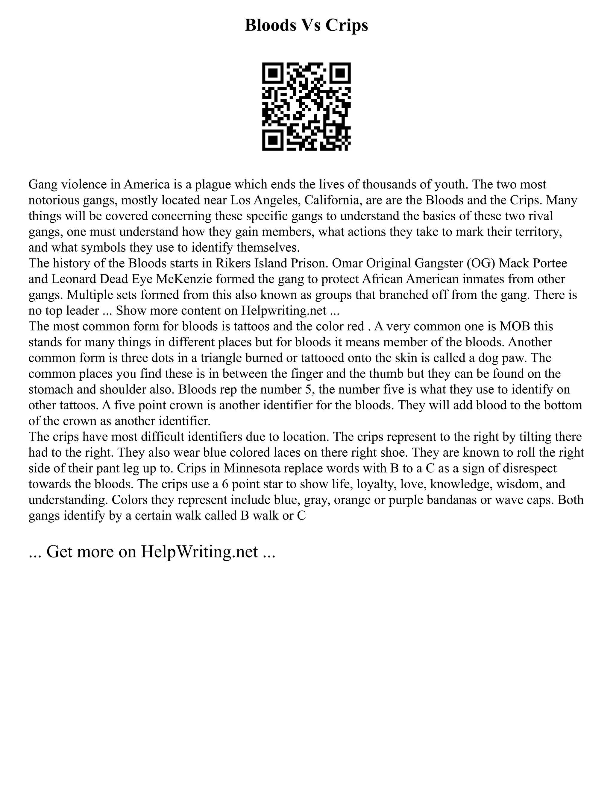 Bloods Vs Crips
Gang violence in America is a plague which ends the lives of thousands of youth. The two most
notorious gangs, mostly located near Los Angeles, California, are are the Bloods and the Crips. Many
things will be covered concerning these specific gangs to understand the basics of these two rival
gangs, one must understand how they gain members, what actions they take to mark their territory,
and what symbols they use to identify themselves.
The history of the Bloods starts in Rikers Island Prison. Omar Original Gangster (OG) Mack Portee
and Leonard Dead Eye McKenzie formed the gang to protect African American inmates from other
gangs. Multiple sets formed from this also known as groups that branched off from the gang. There is
no top leader ... Show more content on Helpwriting.net ...
The most common form for bloods is tattoos and the color red . A very common one is MOB this
stands for many things in different places but for bloods it means member of the bloods. Another
common form is three dots in a triangle burned or tattooed onto the skin is called a dog paw. The
common places you find these is in between the finger and the thumb but they can be found on the
stomach and shoulder also. Bloods rep the number 5, the number five is what they use to identify on
other tattoos. A five point crown is another identifier for the bloods. They will add blood to the bottom
of the crown as another identifier.
The crips have most difficult identifiers due to location. The crips represent to the right by tilting there
had to the right. They also wear blue colored laces on there right shoe. They are known to roll the right
side of their pant leg up to. Crips in Minnesota replace words with B to a C as a sign of disrespect
towards the bloods. The crips use a 6 point star to show life, loyalty, love, knowledge, wisdom, and
understanding. Colors they represent include blue, gray, orange or purple bandanas or wave caps. Both
gangs identify by a certain walk called B walk or C
... Get more on HelpWriting.net ...
 
