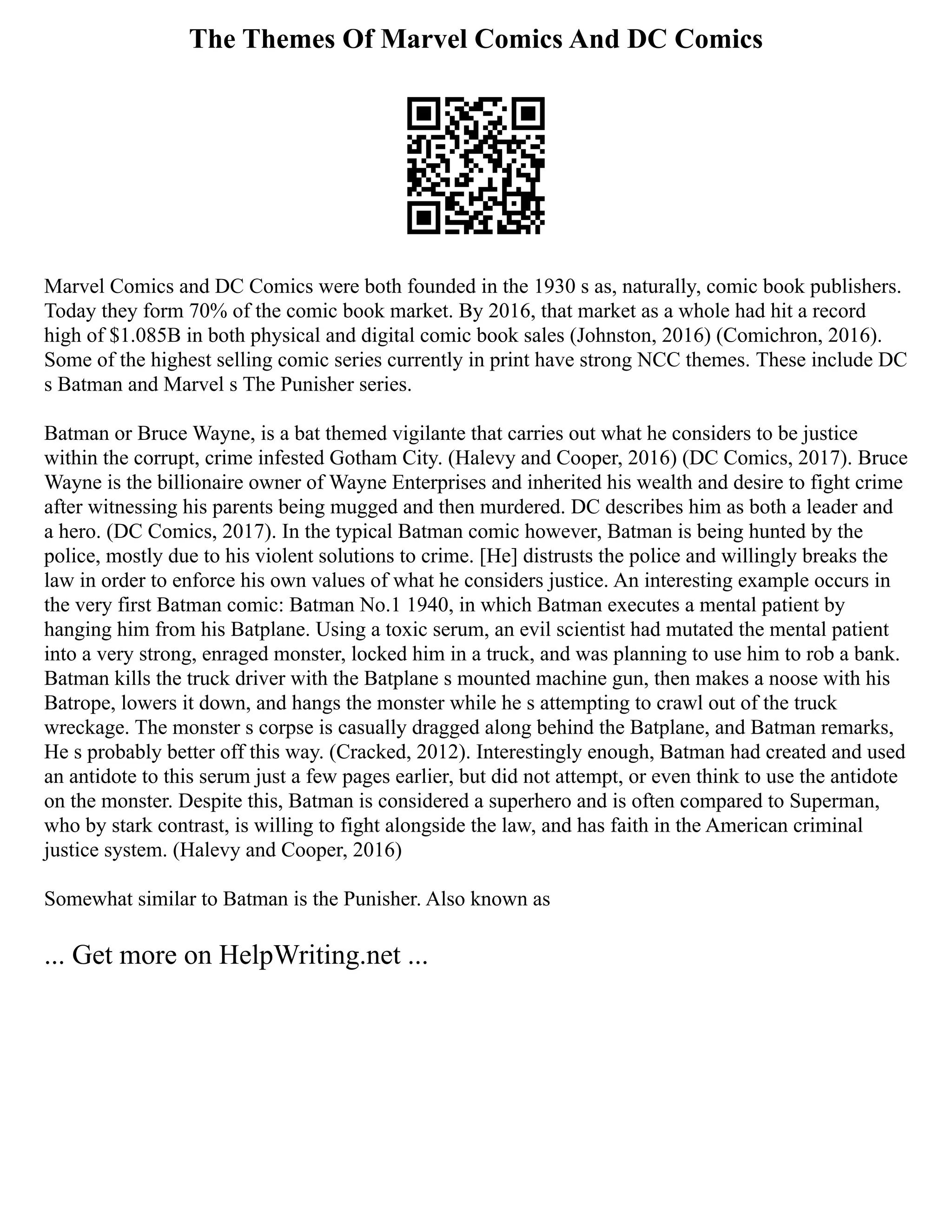 The Themes Of Marvel Comics And DC Comics
Marvel Comics and DC Comics were both founded in the 1930 s as, naturally, comic book publishers.
Today they form 70% of the comic book market. By 2016, that market as a whole had hit a record
high of $1.085B in both physical and digital comic book sales (Johnston, 2016) (Comichron, 2016).
Some of the highest selling comic series currently in print have strong NCC themes. These include DC
s Batman and Marvel s The Punisher series.
Batman or Bruce Wayne, is a bat themed vigilante that carries out what he considers to be justice
within the corrupt, crime infested Gotham City. (Halevy and Cooper, 2016) (DC Comics, 2017). Bruce
Wayne is the billionaire owner of Wayne Enterprises and inherited his wealth and desire to fight crime
after witnessing his parents being mugged and then murdered. DC describes him as both a leader and
a hero. (DC Comics, 2017). In the typical Batman comic however, Batman is being hunted by the
police, mostly due to his violent solutions to crime. [He] distrusts the police and willingly breaks the
law in order to enforce his own values of what he considers justice. An interesting example occurs in
the very first Batman comic: Batman No.1 1940, in which Batman executes a mental patient by
hanging him from his Batplane. Using a toxic serum, an evil scientist had mutated the mental patient
into a very strong, enraged monster, locked him in a truck, and was planning to use him to rob a bank.
Batman kills the truck driver with the Batplane s mounted machine gun, then makes a noose with his
Batrope, lowers it down, and hangs the monster while he s attempting to crawl out of the truck
wreckage. The monster s corpse is casually dragged along behind the Batplane, and Batman remarks,
He s probably better off this way. (Cracked, 2012). Interestingly enough, Batman had created and used
an antidote to this serum just a few pages earlier, but did not attempt, or even think to use the antidote
on the monster. Despite this, Batman is considered a superhero and is often compared to Superman,
who by stark contrast, is willing to fight alongside the law, and has faith in the American criminal
justice system. (Halevy and Cooper, 2016)
Somewhat similar to Batman is the Punisher. Also known as
... Get more on HelpWriting.net ...
 