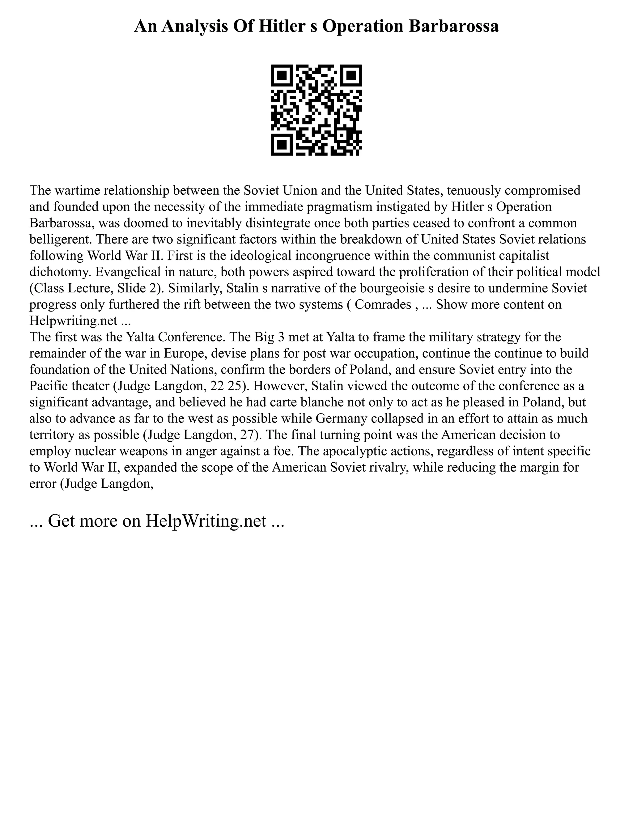 An Analysis Of Hitler s Operation Barbarossa
The wartime relationship between the Soviet Union and the United States, tenuously compromised
and founded upon the necessity of the immediate pragmatism instigated by Hitler s Operation
Barbarossa, was doomed to inevitably disintegrate once both parties ceased to confront a common
belligerent. There are two significant factors within the breakdown of United States Soviet relations
following World War II. First is the ideological incongruence within the communist capitalist
dichotomy. Evangelical in nature, both powers aspired toward the proliferation of their political model
(Class Lecture, Slide 2). Similarly, Stalin s narrative of the bourgeoisie s desire to undermine Soviet
progress only furthered the rift between the two systems ( Comrades , ... Show more content on
Helpwriting.net ...
The first was the Yalta Conference. The Big 3 met at Yalta to frame the military strategy for the
remainder of the war in Europe, devise plans for post war occupation, continue the continue to build
foundation of the United Nations, confirm the borders of Poland, and ensure Soviet entry into the
Pacific theater (Judge Langdon, 22 25). However, Stalin viewed the outcome of the conference as a
significant advantage, and believed he had carte blanche not only to act as he pleased in Poland, but
also to advance as far to the west as possible while Germany collapsed in an effort to attain as much
territory as possible (Judge Langdon, 27). The final turning point was the American decision to
employ nuclear weapons in anger against a foe. The apocalyptic actions, regardless of intent specific
to World War II, expanded the scope of the American Soviet rivalry, while reducing the margin for
error (Judge Langdon,
... Get more on HelpWriting.net ...
 