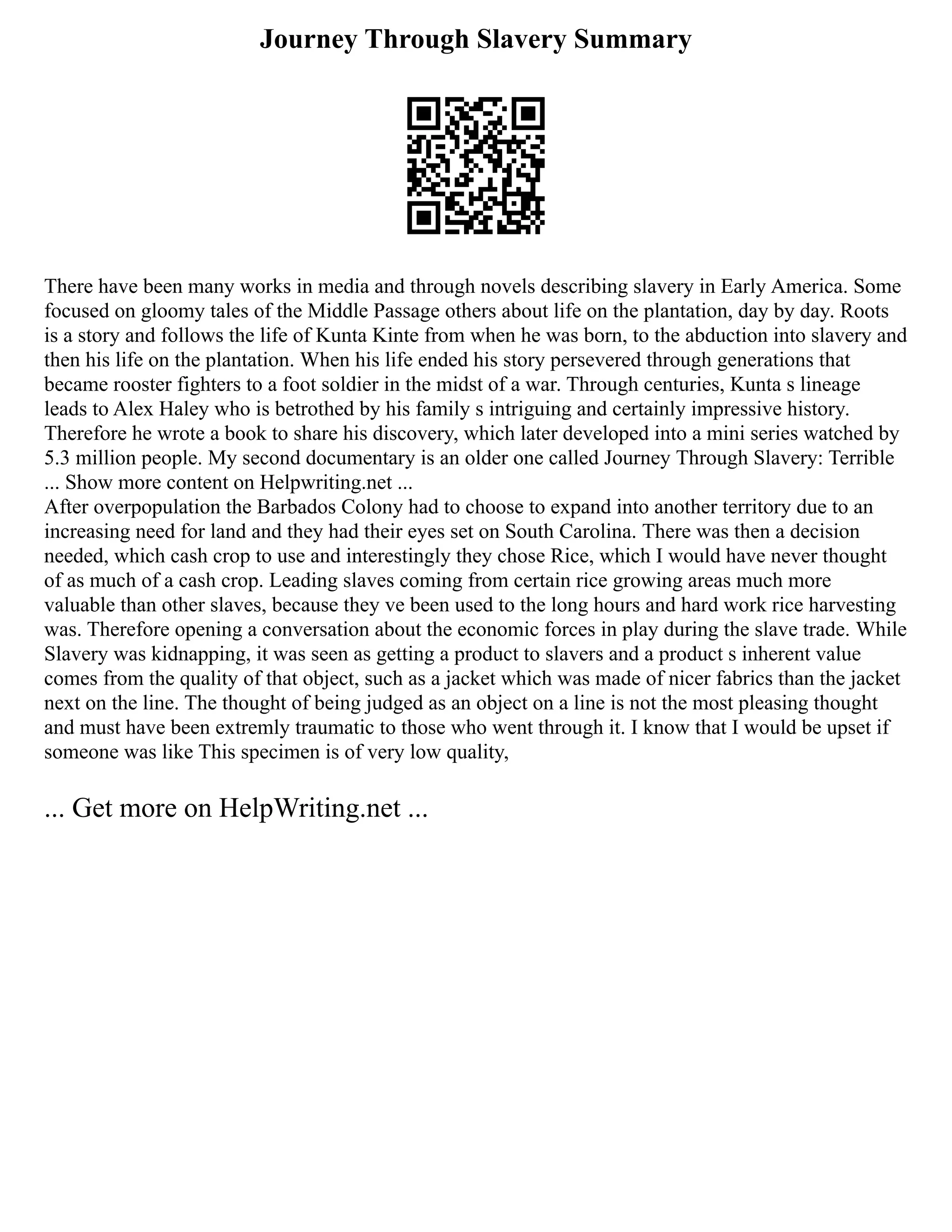 Journey Through Slavery Summary
There have been many works in media and through novels describing slavery in Early America. Some
focused on gloomy tales of the Middle Passage others about life on the plantation, day by day. Roots
is a story and follows the life of Kunta Kinte from when he was born, to the abduction into slavery and
then his life on the plantation. When his life ended his story persevered through generations that
became rooster fighters to a foot soldier in the midst of a war. Through centuries, Kunta s lineage
leads to Alex Haley who is betrothed by his family s intriguing and certainly impressive history.
Therefore he wrote a book to share his discovery, which later developed into a mini series watched by
5.3 million people. My second documentary is an older one called Journey Through Slavery: Terrible
... Show more content on Helpwriting.net ...
After overpopulation the Barbados Colony had to choose to expand into another territory due to an
increasing need for land and they had their eyes set on South Carolina. There was then a decision
needed, which cash crop to use and interestingly they chose Rice, which I would have never thought
of as much of a cash crop. Leading slaves coming from certain rice growing areas much more
valuable than other slaves, because they ve been used to the long hours and hard work rice harvesting
was. Therefore opening a conversation about the economic forces in play during the slave trade. While
Slavery was kidnapping, it was seen as getting a product to slavers and a product s inherent value
comes from the quality of that object, such as a jacket which was made of nicer fabrics than the jacket
next on the line. The thought of being judged as an object on a line is not the most pleasing thought
and must have been extremly traumatic to those who went through it. I know that I would be upset if
someone was like This specimen is of very low quality,
... Get more on HelpWriting.net ...
 