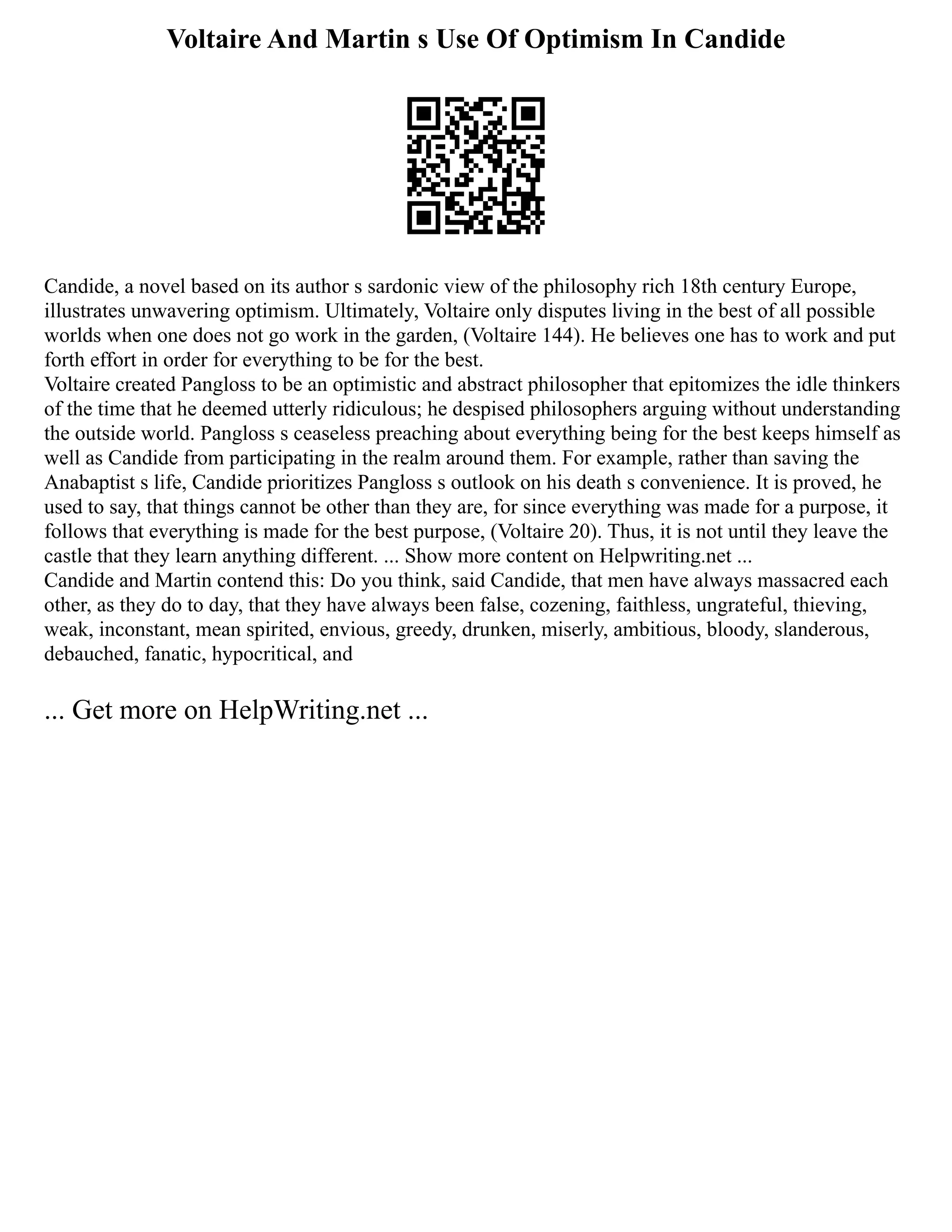 Voltaire And Martin s Use Of Optimism In Candide
Candide, a novel based on its author s sardonic view of the philosophy rich 18th century Europe,
illustrates unwavering optimism. Ultimately, Voltaire only disputes living in the best of all possible
worlds when one does not go work in the garden, (Voltaire 144). He believes one has to work and put
forth effort in order for everything to be for the best.
Voltaire created Pangloss to be an optimistic and abstract philosopher that epitomizes the idle thinkers
of the time that he deemed utterly ridiculous; he despised philosophers arguing without understanding
the outside world. Pangloss s ceaseless preaching about everything being for the best keeps himself as
well as Candide from participating in the realm around them. For example, rather than saving the
Anabaptist s life, Candide prioritizes Pangloss s outlook on his death s convenience. It is proved, he
used to say, that things cannot be other than they are, for since everything was made for a purpose, it
follows that everything is made for the best purpose, (Voltaire 20). Thus, it is not until they leave the
castle that they learn anything different. ... Show more content on Helpwriting.net ...
Candide and Martin contend this: Do you think, said Candide, that men have always massacred each
other, as they do to day, that they have always been false, cozening, faithless, ungrateful, thieving,
weak, inconstant, mean spirited, envious, greedy, drunken, miserly, ambitious, bloody, slanderous,
debauched, fanatic, hypocritical, and
... Get more on HelpWriting.net ...
 