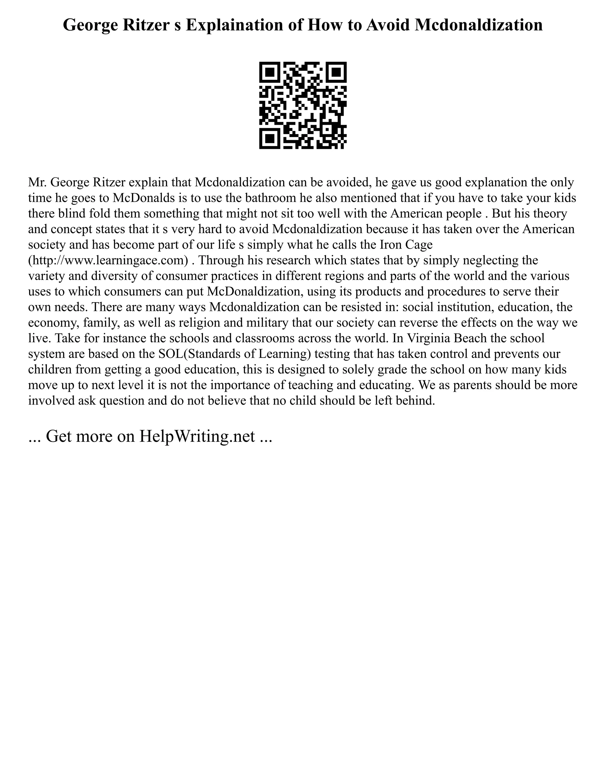 George Ritzer s Explaination of How to Avoid Mcdonaldization
Mr. George Ritzer explain that Mcdonaldization can be avoided, he gave us good explanation the only
time he goes to McDonalds is to use the bathroom he also mentioned that if you have to take your kids
there blind fold them something that might not sit too well with the American people . But his theory
and concept states that it s very hard to avoid Mcdonaldization because it has taken over the American
society and has become part of our life s simply what he calls the Iron Cage
(http://www.learningace.com) . Through his research which states that by simply neglecting the
variety and diversity of consumer practices in different regions and parts of the world and the various
uses to which consumers can put McDonaldization, using its products and procedures to serve their
own needs. There are many ways Mcdonaldization can be resisted in: social institution, education, the
economy, family, as well as religion and military that our society can reverse the effects on the way we
live. Take for instance the schools and classrooms across the world. In Virginia Beach the school
system are based on the SOL(Standards of Learning) testing that has taken control and prevents our
children from getting a good education, this is designed to solely grade the school on how many kids
move up to next level it is not the importance of teaching and educating. We as parents should be more
involved ask question and do not believe that no child should be left behind.
... Get more on HelpWriting.net ...
 