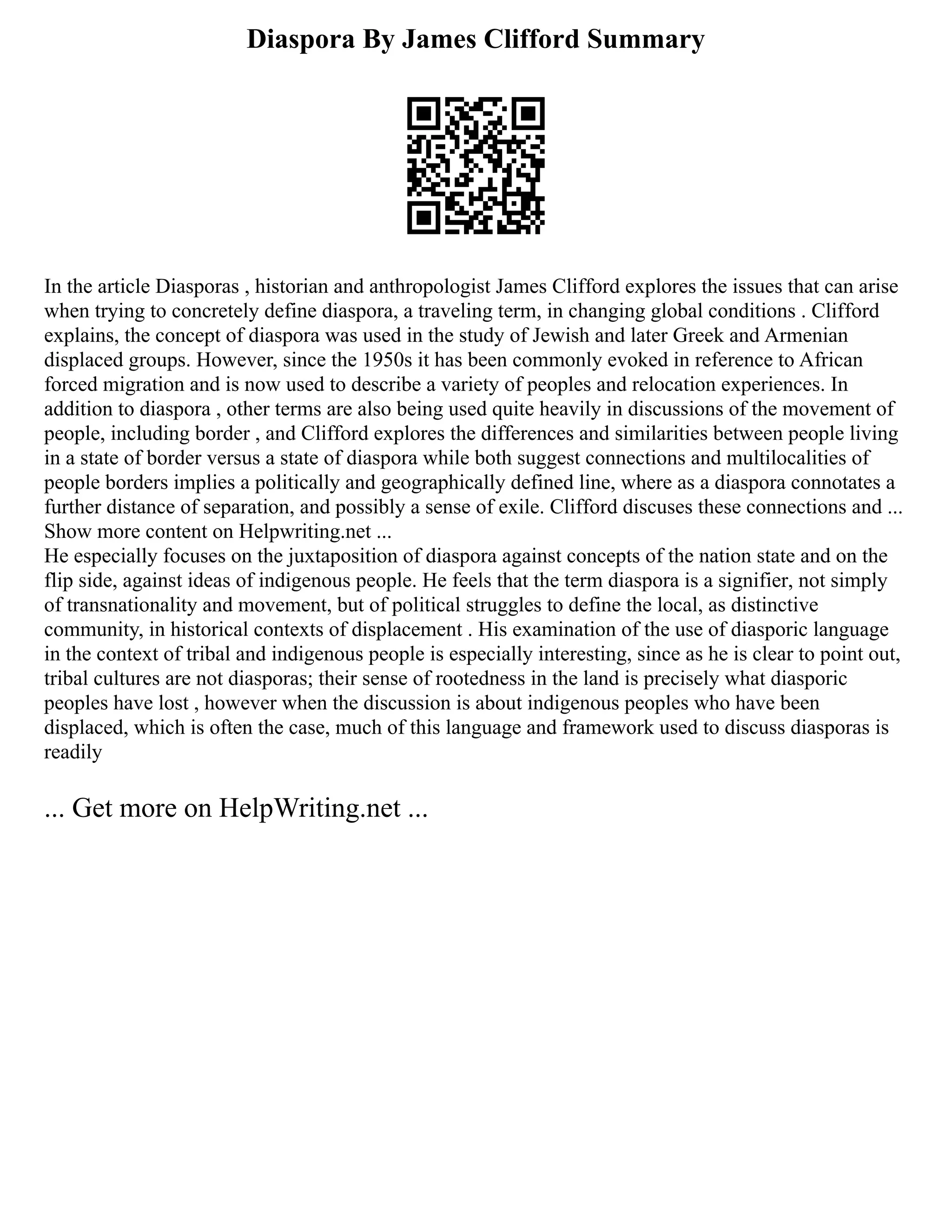 Diaspora By James Clifford Summary
In the article Diasporas , historian and anthropologist James Clifford explores the issues that can arise
when trying to concretely define diaspora, a traveling term, in changing global conditions . Clifford
explains, the concept of diaspora was used in the study of Jewish and later Greek and Armenian
displaced groups. However, since the 1950s it has been commonly evoked in reference to African
forced migration and is now used to describe a variety of peoples and relocation experiences. In
addition to diaspora , other terms are also being used quite heavily in discussions of the movement of
people, including border , and Clifford explores the differences and similarities between people living
in a state of border versus a state of diaspora while both suggest connections and multilocalities of
people borders implies a politically and geographically defined line, where as a diaspora connotates a
further distance of separation, and possibly a sense of exile. Clifford discuses these connections and ...
Show more content on Helpwriting.net ...
He especially focuses on the juxtaposition of diaspora against concepts of the nation state and on the
flip side, against ideas of indigenous people. He feels that the term diaspora is a signifier, not simply
of transnationality and movement, but of political struggles to define the local, as distinctive
community, in historical contexts of displacement . His examination of the use of diasporic language
in the context of tribal and indigenous people is especially interesting, since as he is clear to point out,
tribal cultures are not diasporas; their sense of rootedness in the land is precisely what diasporic
peoples have lost , however when the discussion is about indigenous peoples who have been
displaced, which is often the case, much of this language and framework used to discuss diasporas is
readily
... Get more on HelpWriting.net ...
 