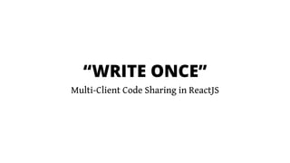 “WRITE ONCE”
Multi-Client Code Sharing in ReactJS
 