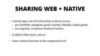 SHARING WEB + NATIVE
• Content apps, not rich interaction or device access:
• yes: facebook, instagram, gmail, meetup, linkedin, simple games
• no: snapchat, 1st-person shooters/runners
• JS object inline styles, not css
• Some context detection at the component level
 