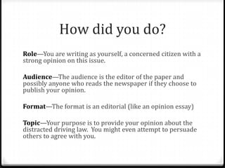 How did you do?
Role—You are writing as yourself, a concerned citizen with a
strong opinion on this issue.
Audience—The audience is the editor of the paper and
possibly anyone who reads the newspaper if they choose to
publish your opinion.
Format—The format is an editorial (like an opinion essay)
Topic—Your purpose is to provide your opinion about the
distracted driving law. You might even attempt to persuade
others to agree with you.
 