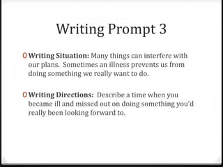 Writing Prompt 3
0 Writing Situation: Many things can interfere with
our plans. Sometimes an illness prevents us from
doing something we really want to do.
0 Writing Directions: Describe a time when you
became ill and missed out on doing something you’d
really been looking forward to.
 