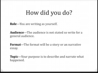 How did you do?
Role—You are writing as yourself.
Audience—The audience is not stated so write for a
general audience.
Format—The format will be a story or an narrative
essay.
Topic—Your purpose is to describe and narrate what
happened.
 