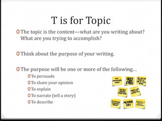T is for Topic
0 The topic is the content—what are you writing about?
What are you trying to accomplish?
0 Think about the purpose of your writing.
0 The purpose will be one or more of the following…
0To persuade
0To share your opinion
0To explain
0To narrate (tell a story)
0To describe
 