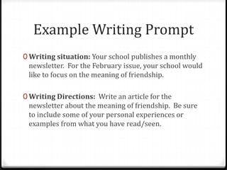 Example Writing Prompt
0 Writing situation: Your school publishes a monthly
newsletter. For the February issue, your school would
like to focus on the meaning of friendship.
0 Writing Directions: Write an article for the
newsletter about the meaning of friendship. Be sure
to include some of your personal experiences or
examples from what you have read/seen.
 