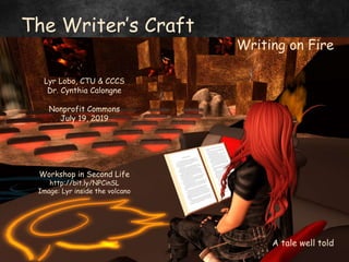 by Lyr Lobo, Fantasy Faire 2019
The Writer’s Craft
Writing on Fire
Lyr Lobo, CTU & CCCS
Dr. Cynthia Calongne
Nonprofit Commons
July 19, 2019
Workshop in Second Life
http://bit.ly/NPCinSL
Image: Lyr inside the volcano
A tale well told
 