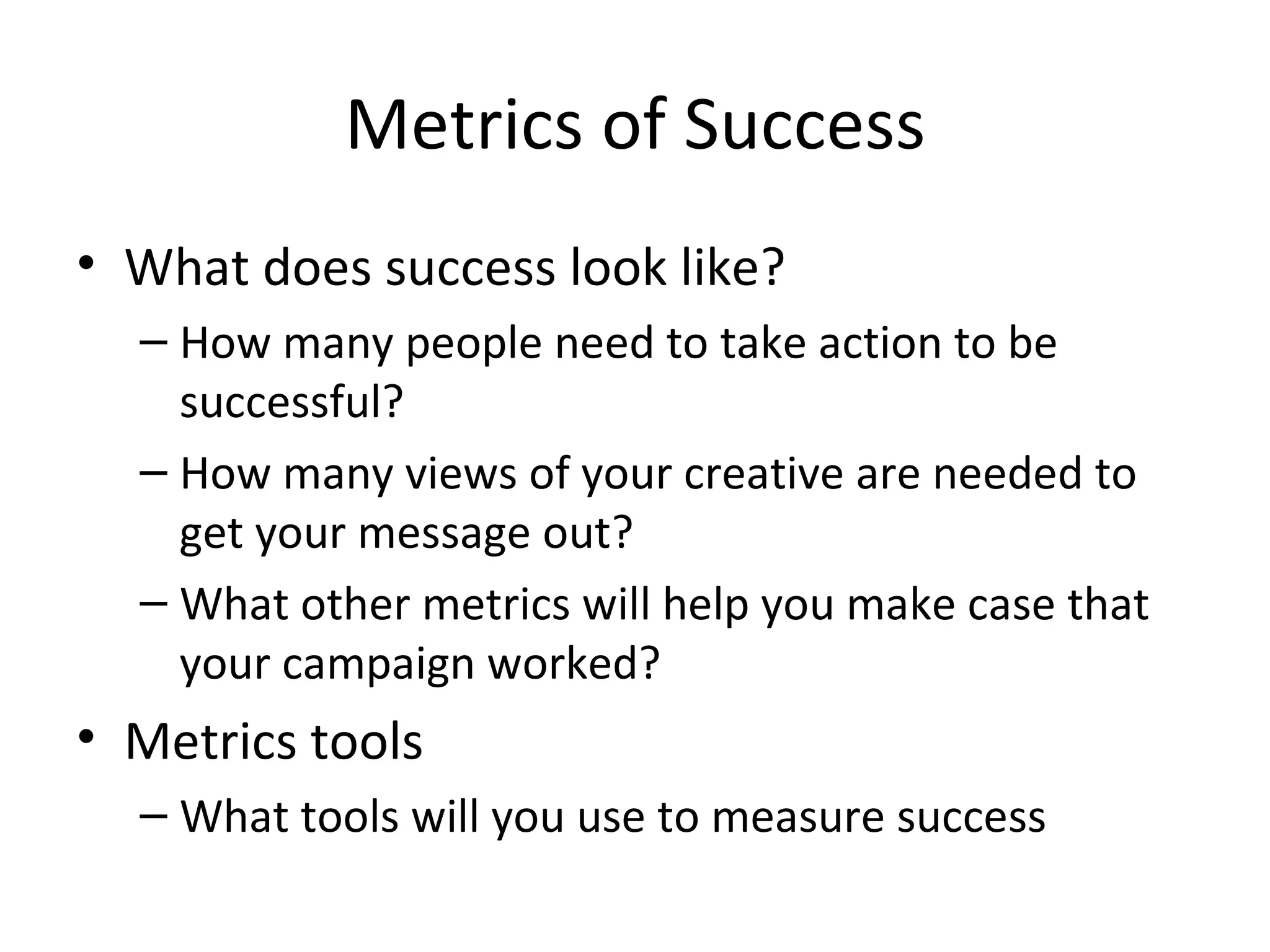 Metrics of Success What does success look like? How many people need to take action to be successful? How many views of your creative are needed to get your message out? What other metrics will help you make case that your campaign worked? Metrics tools What tools will you use to measure success 